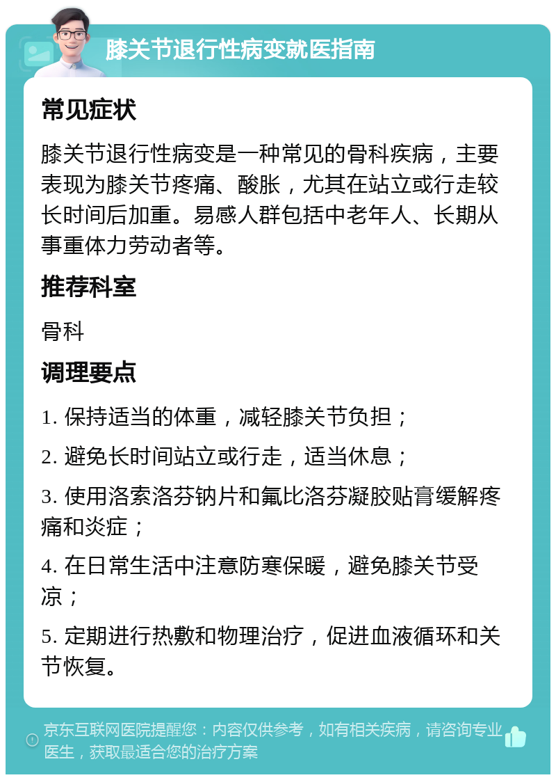 膝关节退行性病变就医指南 常见症状 膝关节退行性病变是一种常见的骨科疾病，主要表现为膝关节疼痛、酸胀，尤其在站立或行走较长时间后加重。易感人群包括中老年人、长期从事重体力劳动者等。 推荐科室 骨科 调理要点 1. 保持适当的体重，减轻膝关节负担； 2. 避免长时间站立或行走，适当休息； 3. 使用洛索洛芬钠片和氟比洛芬凝胶贴膏缓解疼痛和炎症； 4. 在日常生活中注意防寒保暖，避免膝关节受凉； 5. 定期进行热敷和物理治疗，促进血液循环和关节恢复。