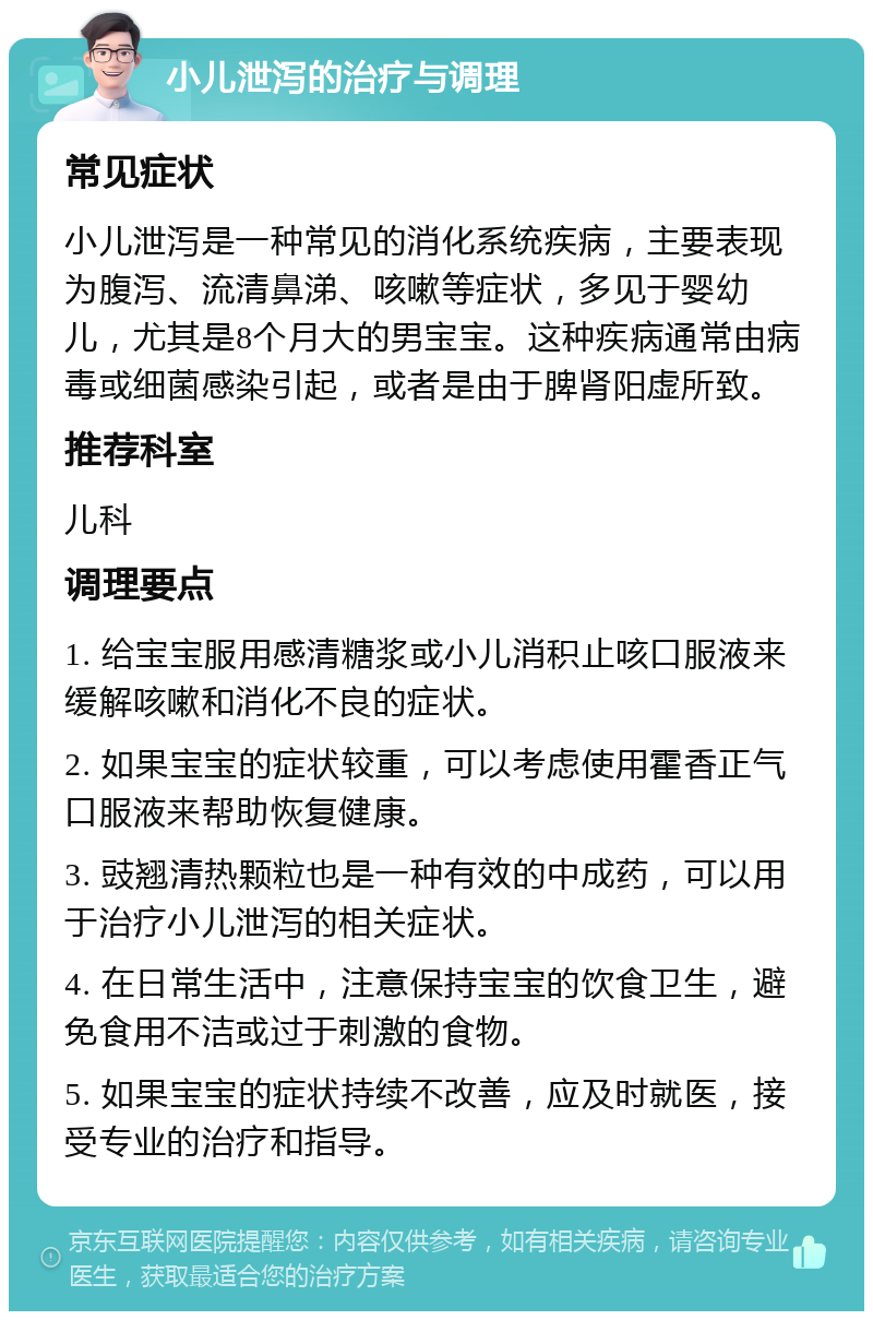 小儿泄泻的治疗与调理 常见症状 小儿泄泻是一种常见的消化系统疾病，主要表现为腹泻、流清鼻涕、咳嗽等症状，多见于婴幼儿，尤其是8个月大的男宝宝。这种疾病通常由病毒或细菌感染引起，或者是由于脾肾阳虚所致。 推荐科室 儿科 调理要点 1. 给宝宝服用感清糖浆或小儿消积止咳口服液来缓解咳嗽和消化不良的症状。 2. 如果宝宝的症状较重，可以考虑使用霍香正气口服液来帮助恢复健康。 3. 豉翘清热颗粒也是一种有效的中成药，可以用于治疗小儿泄泻的相关症状。 4. 在日常生活中，注意保持宝宝的饮食卫生，避免食用不洁或过于刺激的食物。 5. 如果宝宝的症状持续不改善，应及时就医，接受专业的治疗和指导。