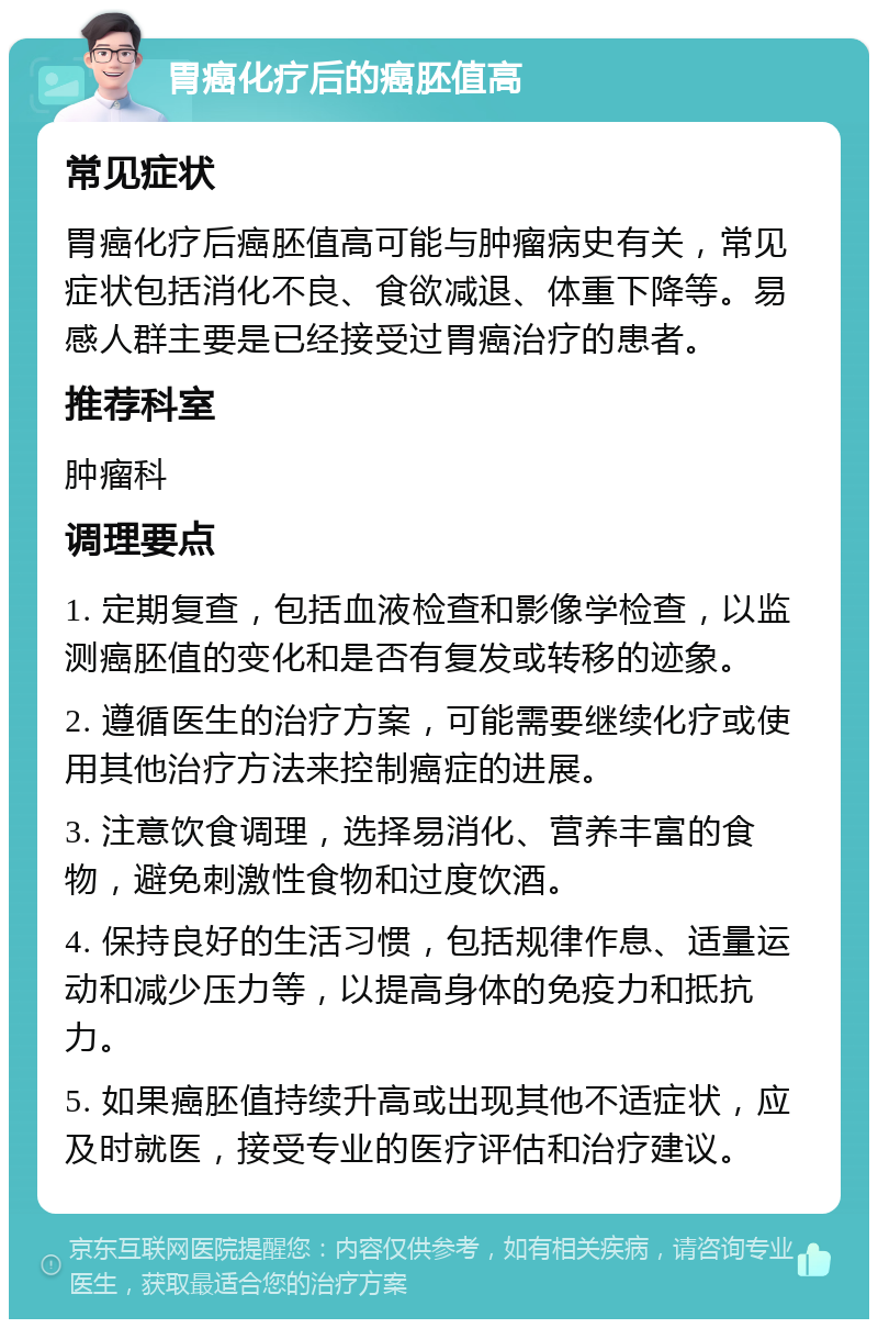 胃癌化疗后的癌胚值高 常见症状 胃癌化疗后癌胚值高可能与肿瘤病史有关，常见症状包括消化不良、食欲减退、体重下降等。易感人群主要是已经接受过胃癌治疗的患者。 推荐科室 肿瘤科 调理要点 1. 定期复查，包括血液检查和影像学检查，以监测癌胚值的变化和是否有复发或转移的迹象。 2. 遵循医生的治疗方案，可能需要继续化疗或使用其他治疗方法来控制癌症的进展。 3. 注意饮食调理，选择易消化、营养丰富的食物，避免刺激性食物和过度饮酒。 4. 保持良好的生活习惯，包括规律作息、适量运动和减少压力等，以提高身体的免疫力和抵抗力。 5. 如果癌胚值持续升高或出现其他不适症状，应及时就医，接受专业的医疗评估和治疗建议。