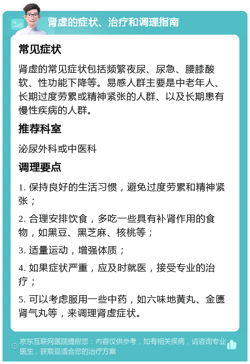 肾虚的症状、治疗和调理指南 常见症状 肾虚的常见症状包括频繁夜尿、尿急、腰膝酸软、性功能下降等。易感人群主要是中老年人、长期过度劳累或精神紧张的人群、以及长期患有慢性疾病的人群。 推荐科室 泌尿外科或中医科 调理要点 1. 保持良好的生活习惯，避免过度劳累和精神紧张； 2. 合理安排饮食，多吃一些具有补肾作用的食物，如黑豆、黑芝麻、核桃等； 3. 适量运动，增强体质； 4. 如果症状严重，应及时就医，接受专业的治疗； 5. 可以考虑服用一些中药，如六味地黄丸、金匮肾气丸等，来调理肾虚症状。