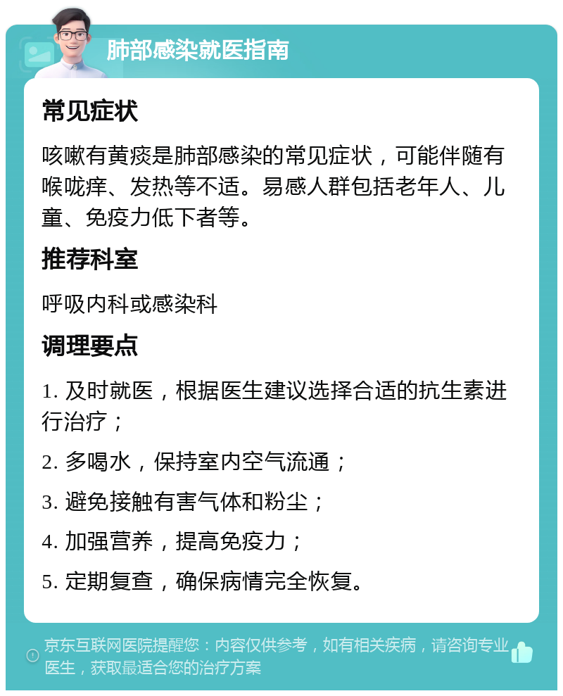 肺部感染就医指南 常见症状 咳嗽有黄痰是肺部感染的常见症状，可能伴随有喉咙痒、发热等不适。易感人群包括老年人、儿童、免疫力低下者等。 推荐科室 呼吸内科或感染科 调理要点 1. 及时就医，根据医生建议选择合适的抗生素进行治疗； 2. 多喝水，保持室内空气流通； 3. 避免接触有害气体和粉尘； 4. 加强营养，提高免疫力； 5. 定期复查，确保病情完全恢复。