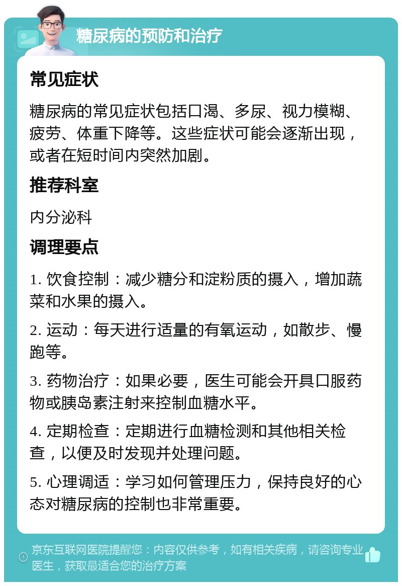 糖尿病的预防和治疗 常见症状 糖尿病的常见症状包括口渴、多尿、视力模糊、疲劳、体重下降等。这些症状可能会逐渐出现，或者在短时间内突然加剧。 推荐科室 内分泌科 调理要点 1. 饮食控制：减少糖分和淀粉质的摄入，增加蔬菜和水果的摄入。 2. 运动：每天进行适量的有氧运动，如散步、慢跑等。 3. 药物治疗：如果必要，医生可能会开具口服药物或胰岛素注射来控制血糖水平。 4. 定期检查：定期进行血糖检测和其他相关检查，以便及时发现并处理问题。 5. 心理调适：学习如何管理压力，保持良好的心态对糖尿病的控制也非常重要。