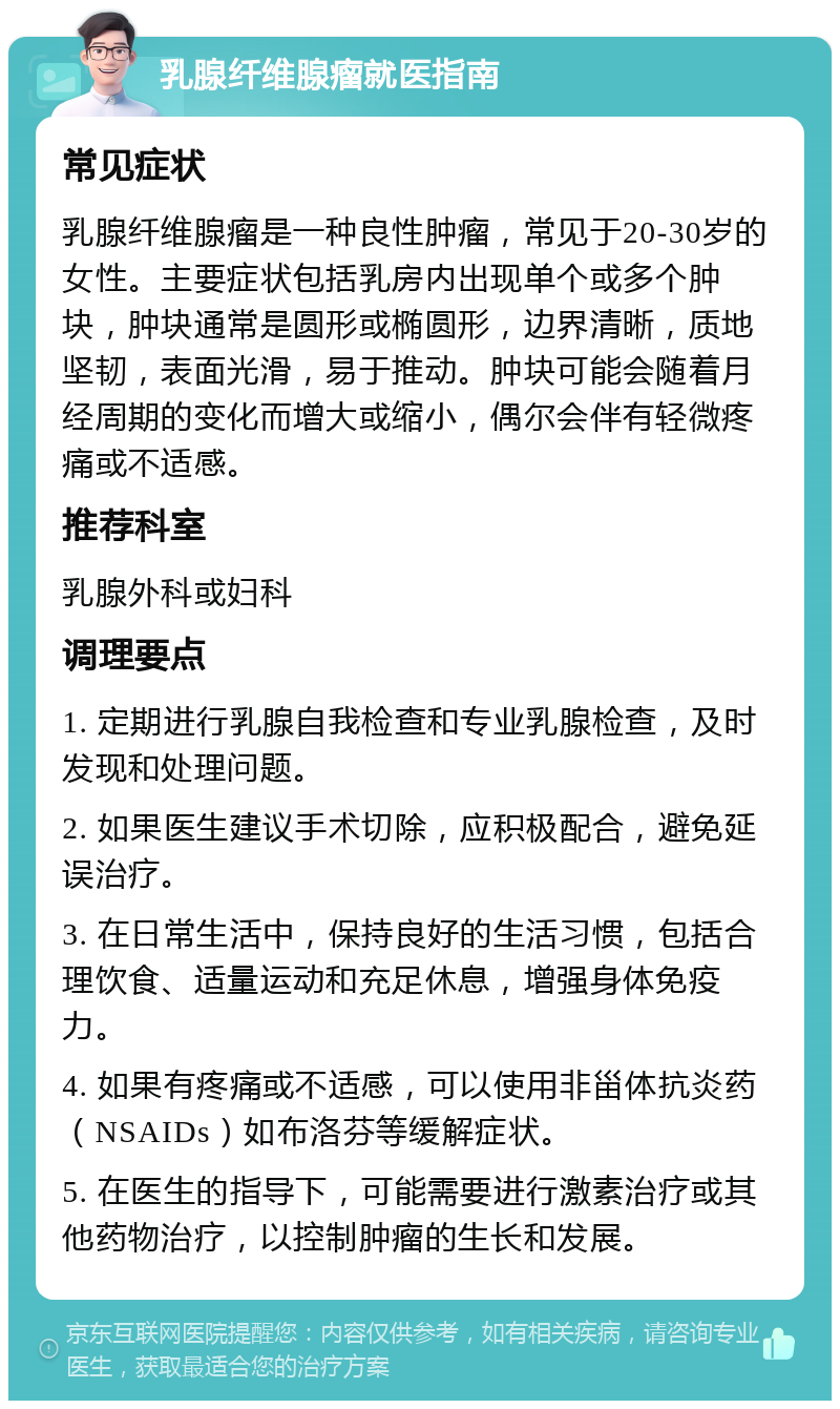 乳腺纤维腺瘤就医指南 常见症状 乳腺纤维腺瘤是一种良性肿瘤，常见于20-30岁的女性。主要症状包括乳房内出现单个或多个肿块，肿块通常是圆形或椭圆形，边界清晰，质地坚韧，表面光滑，易于推动。肿块可能会随着月经周期的变化而增大或缩小，偶尔会伴有轻微疼痛或不适感。 推荐科室 乳腺外科或妇科 调理要点 1. 定期进行乳腺自我检查和专业乳腺检查，及时发现和处理问题。 2. 如果医生建议手术切除，应积极配合，避免延误治疗。 3. 在日常生活中，保持良好的生活习惯，包括合理饮食、适量运动和充足休息，增强身体免疫力。 4. 如果有疼痛或不适感，可以使用非甾体抗炎药（NSAIDs）如布洛芬等缓解症状。 5. 在医生的指导下，可能需要进行激素治疗或其他药物治疗，以控制肿瘤的生长和发展。