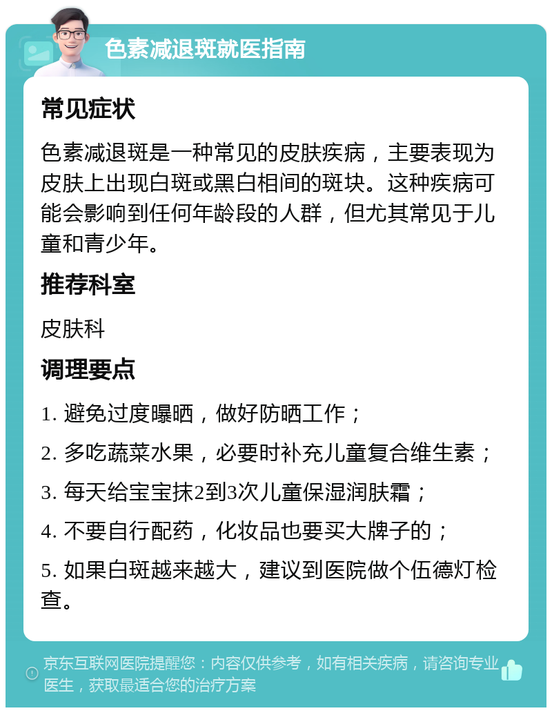 色素减退斑就医指南 常见症状 色素减退斑是一种常见的皮肤疾病，主要表现为皮肤上出现白斑或黑白相间的斑块。这种疾病可能会影响到任何年龄段的人群，但尤其常见于儿童和青少年。 推荐科室 皮肤科 调理要点 1. 避免过度曝晒，做好防晒工作； 2. 多吃蔬菜水果，必要时补充儿童复合维生素； 3. 每天给宝宝抹2到3次儿童保湿润肤霜； 4. 不要自行配药，化妆品也要买大牌子的； 5. 如果白斑越来越大，建议到医院做个伍德灯检查。