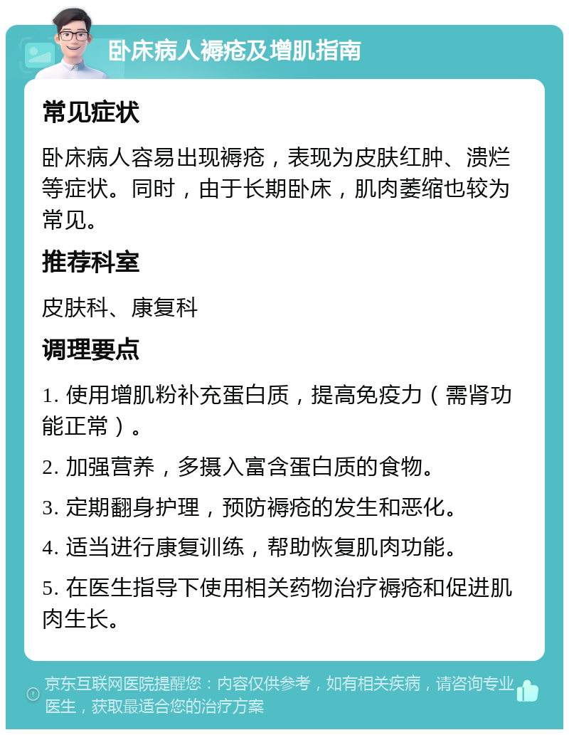 卧床病人褥疮及增肌指南 常见症状 卧床病人容易出现褥疮，表现为皮肤红肿、溃烂等症状。同时，由于长期卧床，肌肉萎缩也较为常见。 推荐科室 皮肤科、康复科 调理要点 1. 使用增肌粉补充蛋白质，提高免疫力（需肾功能正常）。 2. 加强营养，多摄入富含蛋白质的食物。 3. 定期翻身护理，预防褥疮的发生和恶化。 4. 适当进行康复训练，帮助恢复肌肉功能。 5. 在医生指导下使用相关药物治疗褥疮和促进肌肉生长。