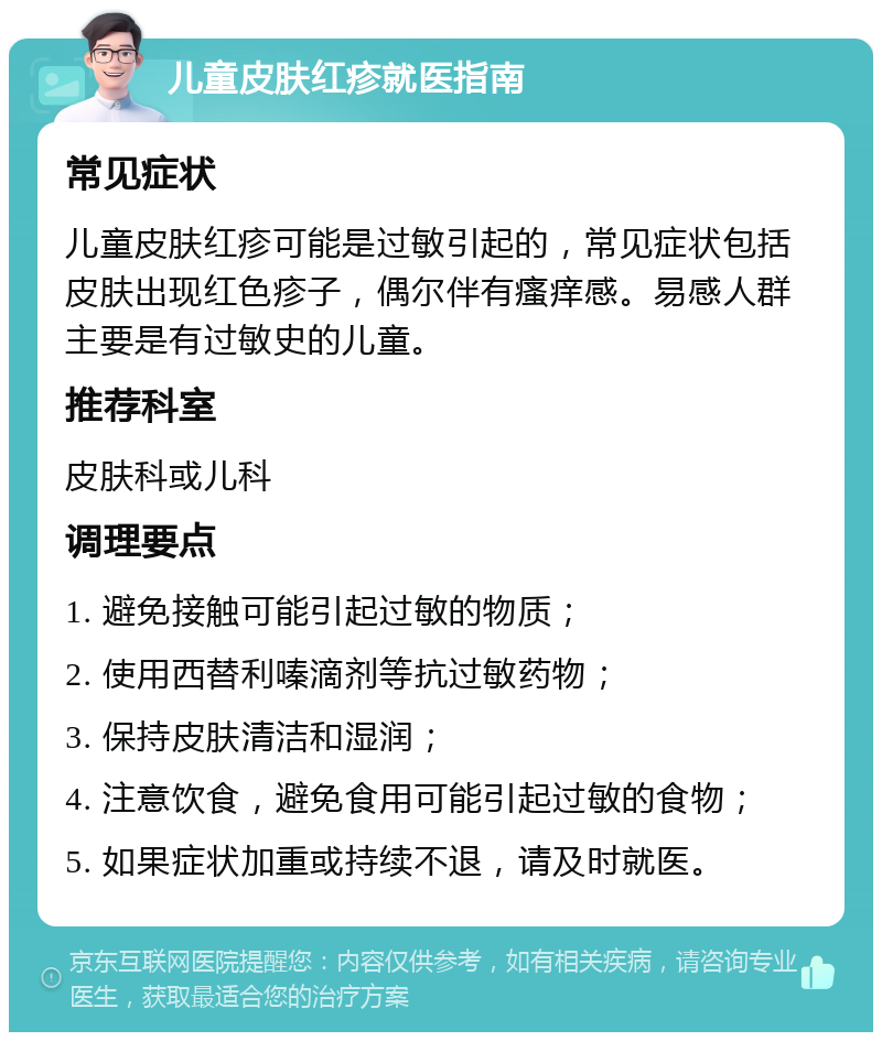 儿童皮肤红疹就医指南 常见症状 儿童皮肤红疹可能是过敏引起的，常见症状包括皮肤出现红色疹子，偶尔伴有瘙痒感。易感人群主要是有过敏史的儿童。 推荐科室 皮肤科或儿科 调理要点 1. 避免接触可能引起过敏的物质； 2. 使用西替利嗪滴剂等抗过敏药物； 3. 保持皮肤清洁和湿润； 4. 注意饮食，避免食用可能引起过敏的食物； 5. 如果症状加重或持续不退，请及时就医。