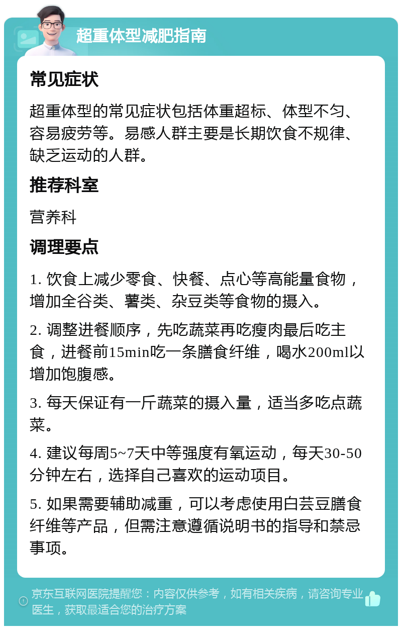 超重体型减肥指南 常见症状 超重体型的常见症状包括体重超标、体型不匀、容易疲劳等。易感人群主要是长期饮食不规律、缺乏运动的人群。 推荐科室 营养科 调理要点 1. 饮食上减少零食、快餐、点心等高能量食物，增加全谷类、薯类、杂豆类等食物的摄入。 2. 调整进餐顺序，先吃蔬菜再吃瘦肉最后吃主食，进餐前15min吃一条膳食纤维，喝水200ml以增加饱腹感。 3. 每天保证有一斤蔬菜的摄入量，适当多吃点蔬菜。 4. 建议每周5~7天中等强度有氧运动，每天30-50分钟左右，选择自己喜欢的运动项目。 5. 如果需要辅助减重，可以考虑使用白芸豆膳食纤维等产品，但需注意遵循说明书的指导和禁忌事项。