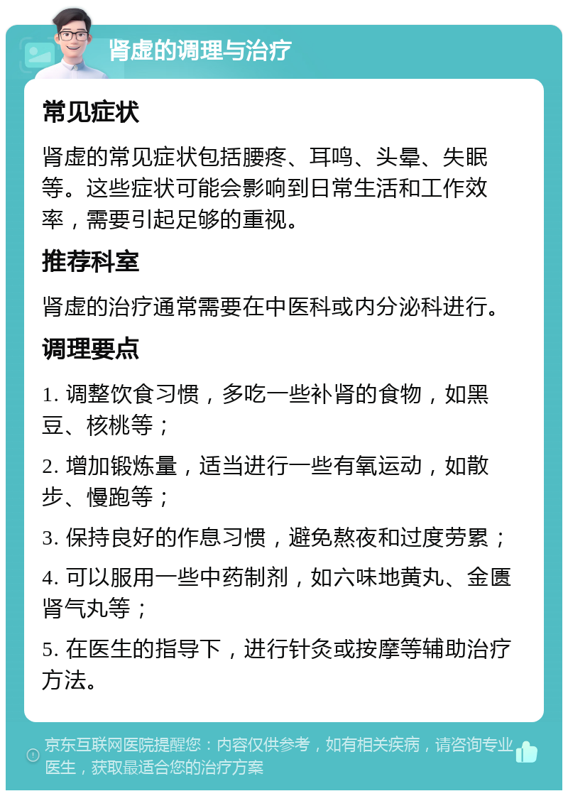 肾虚的调理与治疗 常见症状 肾虚的常见症状包括腰疼、耳鸣、头晕、失眠等。这些症状可能会影响到日常生活和工作效率，需要引起足够的重视。 推荐科室 肾虚的治疗通常需要在中医科或内分泌科进行。 调理要点 1. 调整饮食习惯，多吃一些补肾的食物，如黑豆、核桃等； 2. 增加锻炼量，适当进行一些有氧运动，如散步、慢跑等； 3. 保持良好的作息习惯，避免熬夜和过度劳累； 4. 可以服用一些中药制剂，如六味地黄丸、金匮肾气丸等； 5. 在医生的指导下，进行针灸或按摩等辅助治疗方法。