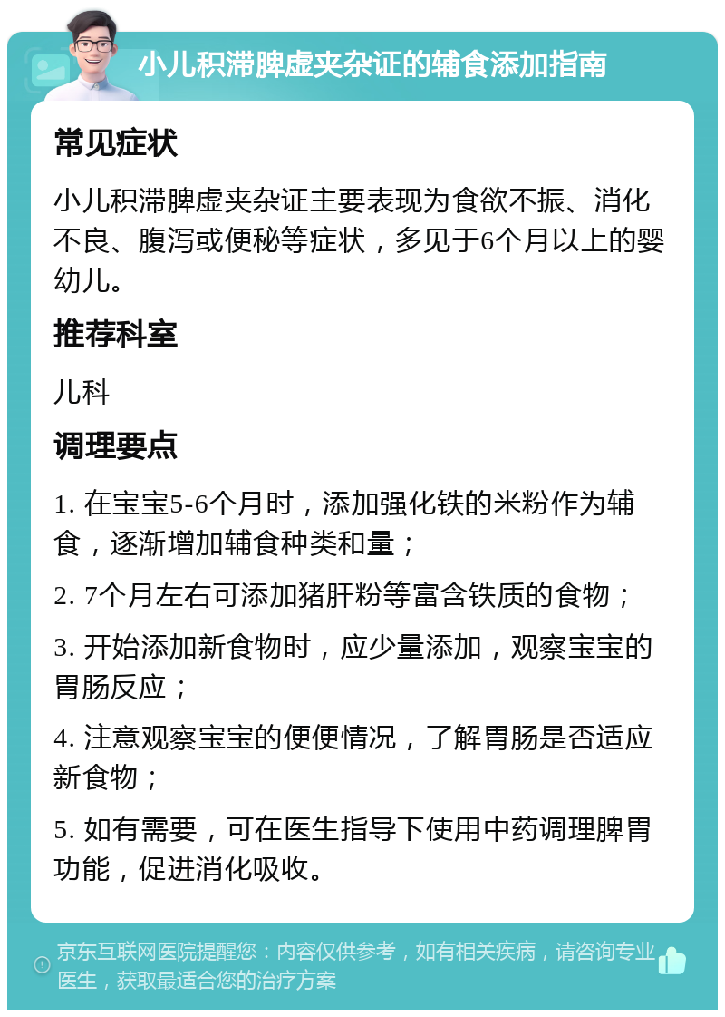 小儿积滞脾虚夹杂证的辅食添加指南 常见症状 小儿积滞脾虚夹杂证主要表现为食欲不振、消化不良、腹泻或便秘等症状，多见于6个月以上的婴幼儿。 推荐科室 儿科 调理要点 1. 在宝宝5-6个月时，添加强化铁的米粉作为辅食，逐渐增加辅食种类和量； 2. 7个月左右可添加猪肝粉等富含铁质的食物； 3. 开始添加新食物时，应少量添加，观察宝宝的胃肠反应； 4. 注意观察宝宝的便便情况，了解胃肠是否适应新食物； 5. 如有需要，可在医生指导下使用中药调理脾胃功能，促进消化吸收。