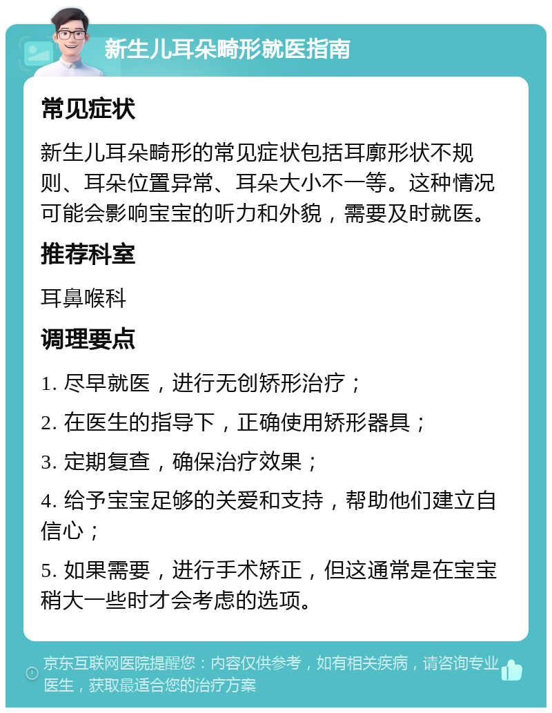 新生儿耳朵畸形就医指南 常见症状 新生儿耳朵畸形的常见症状包括耳廓形状不规则、耳朵位置异常、耳朵大小不一等。这种情况可能会影响宝宝的听力和外貌，需要及时就医。 推荐科室 耳鼻喉科 调理要点 1. 尽早就医，进行无创矫形治疗； 2. 在医生的指导下，正确使用矫形器具； 3. 定期复查，确保治疗效果； 4. 给予宝宝足够的关爱和支持，帮助他们建立自信心； 5. 如果需要，进行手术矫正，但这通常是在宝宝稍大一些时才会考虑的选项。