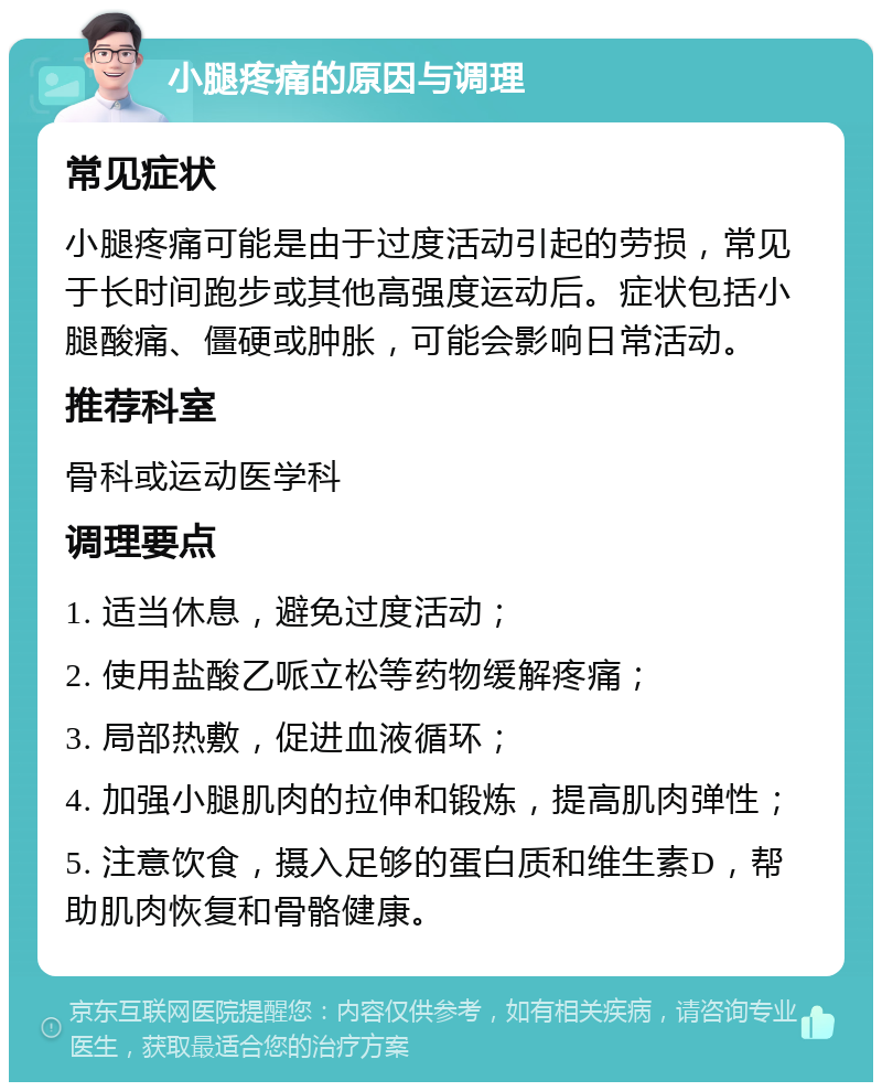 小腿疼痛的原因与调理 常见症状 小腿疼痛可能是由于过度活动引起的劳损，常见于长时间跑步或其他高强度运动后。症状包括小腿酸痛、僵硬或肿胀，可能会影响日常活动。 推荐科室 骨科或运动医学科 调理要点 1. 适当休息，避免过度活动； 2. 使用盐酸乙哌立松等药物缓解疼痛； 3. 局部热敷，促进血液循环； 4. 加强小腿肌肉的拉伸和锻炼，提高肌肉弹性； 5. 注意饮食，摄入足够的蛋白质和维生素D，帮助肌肉恢复和骨骼健康。