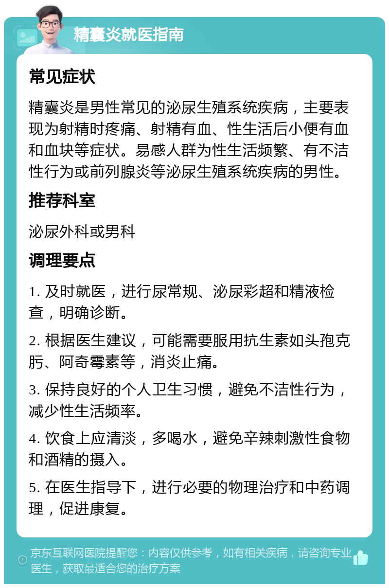 精囊炎就医指南 常见症状 精囊炎是男性常见的泌尿生殖系统疾病，主要表现为射精时疼痛、射精有血、性生活后小便有血和血块等症状。易感人群为性生活频繁、有不洁性行为或前列腺炎等泌尿生殖系统疾病的男性。 推荐科室 泌尿外科或男科 调理要点 1. 及时就医，进行尿常规、泌尿彩超和精液检查，明确诊断。 2. 根据医生建议，可能需要服用抗生素如头孢克肟、阿奇霉素等，消炎止痛。 3. 保持良好的个人卫生习惯，避免不洁性行为，减少性生活频率。 4. 饮食上应清淡，多喝水，避免辛辣刺激性食物和酒精的摄入。 5. 在医生指导下，进行必要的物理治疗和中药调理，促进康复。