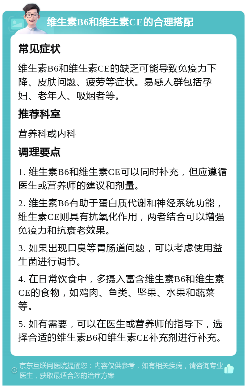 维生素B6和维生素CE的合理搭配 常见症状 维生素B6和维生素CE的缺乏可能导致免疫力下降、皮肤问题、疲劳等症状。易感人群包括孕妇、老年人、吸烟者等。 推荐科室 营养科或内科 调理要点 1. 维生素B6和维生素CE可以同时补充，但应遵循医生或营养师的建议和剂量。 2. 维生素B6有助于蛋白质代谢和神经系统功能，维生素CE则具有抗氧化作用，两者结合可以增强免疫力和抗衰老效果。 3. 如果出现口臭等胃肠道问题，可以考虑使用益生菌进行调节。 4. 在日常饮食中，多摄入富含维生素B6和维生素CE的食物，如鸡肉、鱼类、坚果、水果和蔬菜等。 5. 如有需要，可以在医生或营养师的指导下，选择合适的维生素B6和维生素CE补充剂进行补充。