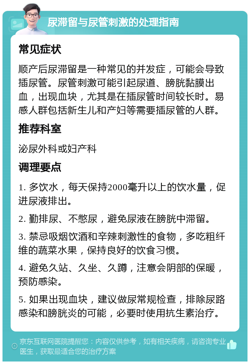 尿滞留与尿管刺激的处理指南 常见症状 顺产后尿滞留是一种常见的并发症，可能会导致插尿管。尿管刺激可能引起尿道、膀胱黏膜出血，出现血块，尤其是在插尿管时间较长时。易感人群包括新生儿和产妇等需要插尿管的人群。 推荐科室 泌尿外科或妇产科 调理要点 1. 多饮水，每天保持2000毫升以上的饮水量，促进尿液排出。 2. 勤排尿、不憋尿，避免尿液在膀胱中滞留。 3. 禁忌吸烟饮酒和辛辣刺激性的食物，多吃粗纤维的蔬菜水果，保持良好的饮食习惯。 4. 避免久站、久坐、久蹲，注意会阴部的保暖，预防感染。 5. 如果出现血块，建议做尿常规检查，排除尿路感染和膀胱炎的可能，必要时使用抗生素治疗。