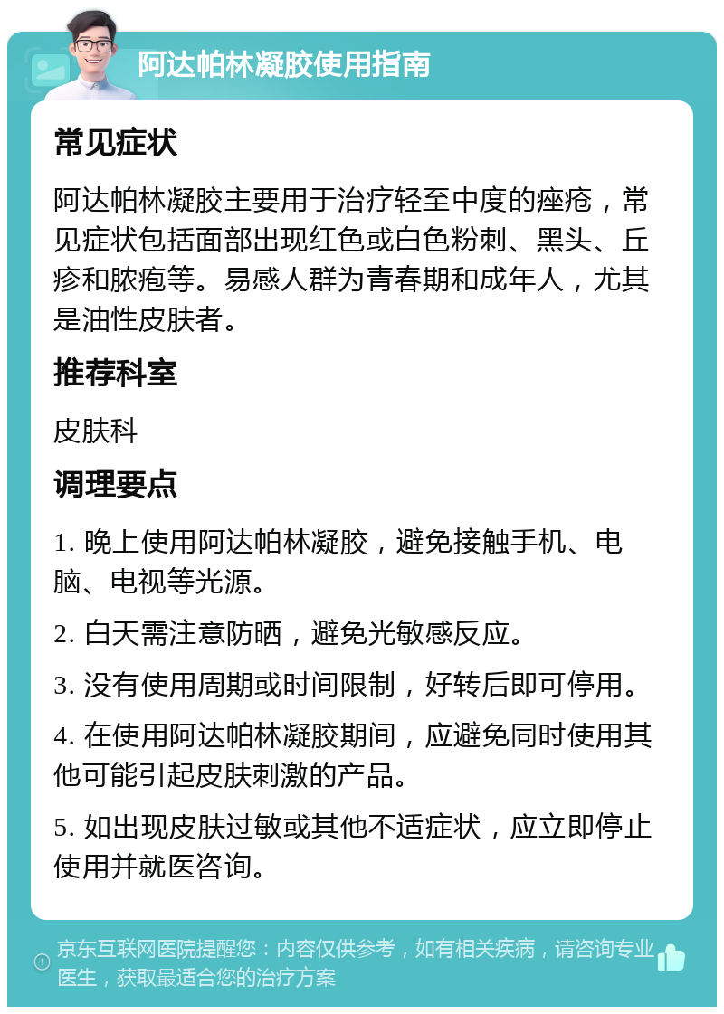 阿达帕林凝胶使用指南 常见症状 阿达帕林凝胶主要用于治疗轻至中度的痤疮，常见症状包括面部出现红色或白色粉刺、黑头、丘疹和脓疱等。易感人群为青春期和成年人，尤其是油性皮肤者。 推荐科室 皮肤科 调理要点 1. 晚上使用阿达帕林凝胶，避免接触手机、电脑、电视等光源。 2. 白天需注意防晒，避免光敏感反应。 3. 没有使用周期或时间限制，好转后即可停用。 4. 在使用阿达帕林凝胶期间，应避免同时使用其他可能引起皮肤刺激的产品。 5. 如出现皮肤过敏或其他不适症状，应立即停止使用并就医咨询。