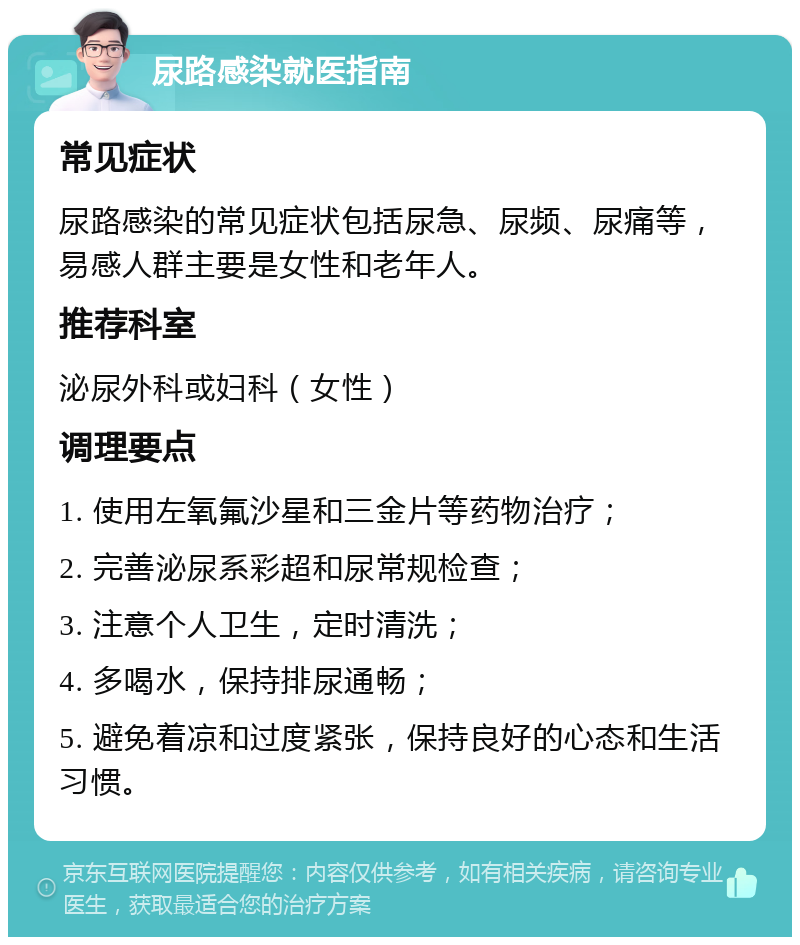 尿路感染就医指南 常见症状 尿路感染的常见症状包括尿急、尿频、尿痛等，易感人群主要是女性和老年人。 推荐科室 泌尿外科或妇科（女性） 调理要点 1. 使用左氧氟沙星和三金片等药物治疗； 2. 完善泌尿系彩超和尿常规检查； 3. 注意个人卫生，定时清洗； 4. 多喝水，保持排尿通畅； 5. 避免着凉和过度紧张，保持良好的心态和生活习惯。