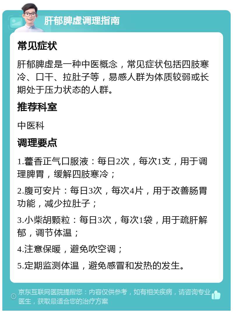 肝郁脾虚调理指南 常见症状 肝郁脾虚是一种中医概念，常见症状包括四肢寒冷、口干、拉肚子等，易感人群为体质较弱或长期处于压力状态的人群。 推荐科室 中医科 调理要点 1.藿香正气口服液：每日2次，每次1支，用于调理脾胃，缓解四肢寒冷； 2.腹可安片：每日3次，每次4片，用于改善肠胃功能，减少拉肚子； 3.小柴胡颗粒：每日3次，每次1袋，用于疏肝解郁，调节体温； 4.注意保暖，避免吹空调； 5.定期监测体温，避免感冒和发热的发生。