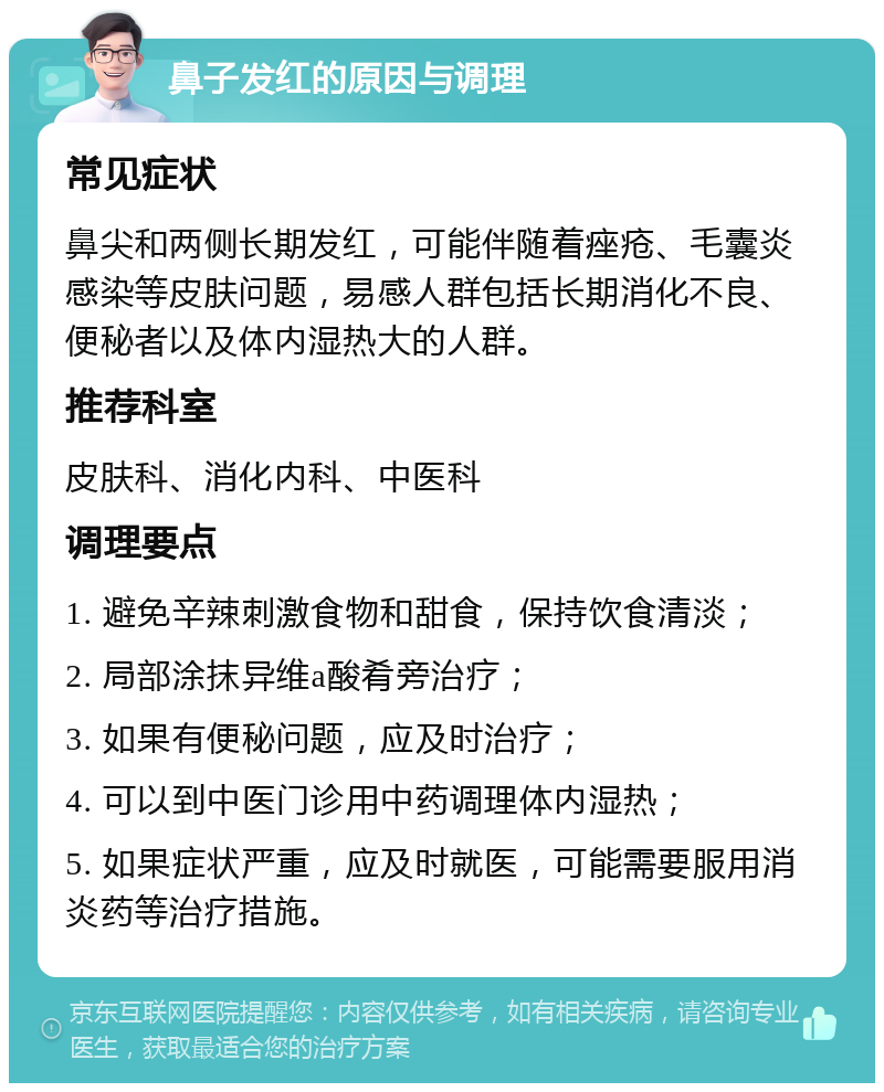 鼻子发红的原因与调理 常见症状 鼻尖和两侧长期发红，可能伴随着痤疮、毛囊炎感染等皮肤问题，易感人群包括长期消化不良、便秘者以及体内湿热大的人群。 推荐科室 皮肤科、消化内科、中医科 调理要点 1. 避免辛辣刺激食物和甜食，保持饮食清淡； 2. 局部涂抹异维a酸肴旁治疗； 3. 如果有便秘问题，应及时治疗； 4. 可以到中医门诊用中药调理体内湿热； 5. 如果症状严重，应及时就医，可能需要服用消炎药等治疗措施。