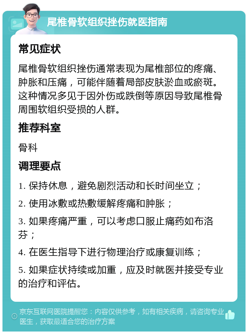 尾椎骨软组织挫伤就医指南 常见症状 尾椎骨软组织挫伤通常表现为尾椎部位的疼痛、肿胀和压痛，可能伴随着局部皮肤淤血或瘀斑。这种情况多见于因外伤或跌倒等原因导致尾椎骨周围软组织受损的人群。 推荐科室 骨科 调理要点 1. 保持休息，避免剧烈活动和长时间坐立； 2. 使用冰敷或热敷缓解疼痛和肿胀； 3. 如果疼痛严重，可以考虑口服止痛药如布洛芬； 4. 在医生指导下进行物理治疗或康复训练； 5. 如果症状持续或加重，应及时就医并接受专业的治疗和评估。