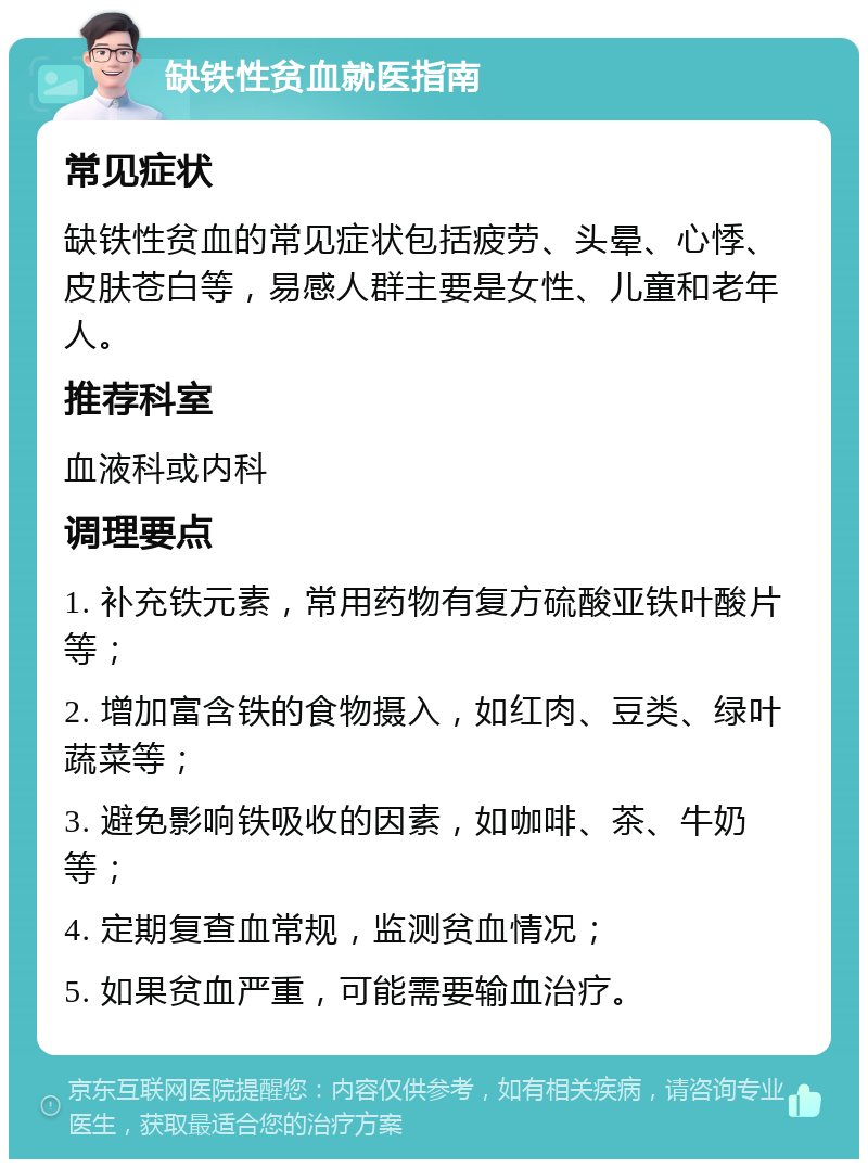 缺铁性贫血就医指南 常见症状 缺铁性贫血的常见症状包括疲劳、头晕、心悸、皮肤苍白等，易感人群主要是女性、儿童和老年人。 推荐科室 血液科或内科 调理要点 1. 补充铁元素，常用药物有复方硫酸亚铁叶酸片等； 2. 增加富含铁的食物摄入，如红肉、豆类、绿叶蔬菜等； 3. 避免影响铁吸收的因素，如咖啡、茶、牛奶等； 4. 定期复查血常规，监测贫血情况； 5. 如果贫血严重，可能需要输血治疗。