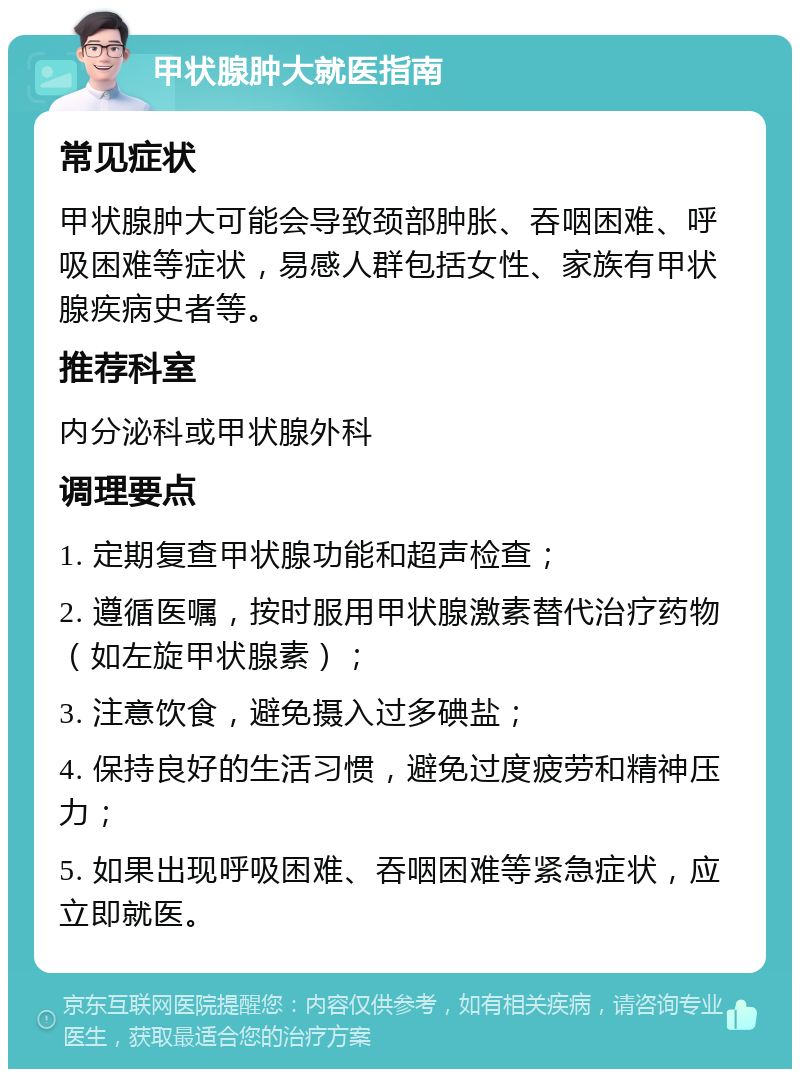 甲状腺肿大就医指南 常见症状 甲状腺肿大可能会导致颈部肿胀、吞咽困难、呼吸困难等症状，易感人群包括女性、家族有甲状腺疾病史者等。 推荐科室 内分泌科或甲状腺外科 调理要点 1. 定期复查甲状腺功能和超声检查； 2. 遵循医嘱，按时服用甲状腺激素替代治疗药物（如左旋甲状腺素）； 3. 注意饮食，避免摄入过多碘盐； 4. 保持良好的生活习惯，避免过度疲劳和精神压力； 5. 如果出现呼吸困难、吞咽困难等紧急症状，应立即就医。