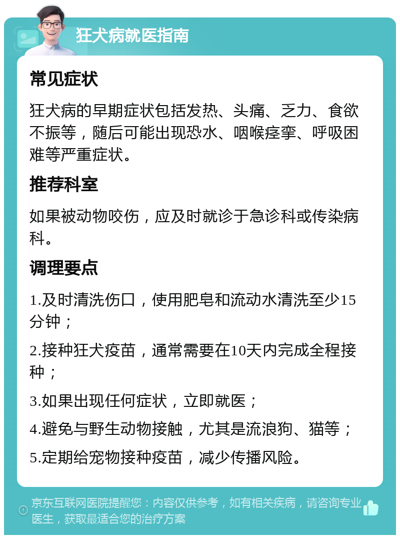 狂犬病就医指南 常见症状 狂犬病的早期症状包括发热、头痛、乏力、食欲不振等，随后可能出现恐水、咽喉痉挛、呼吸困难等严重症状。 推荐科室 如果被动物咬伤，应及时就诊于急诊科或传染病科。 调理要点 1.及时清洗伤口，使用肥皂和流动水清洗至少15分钟； 2.接种狂犬疫苗，通常需要在10天内完成全程接种； 3.如果出现任何症状，立即就医； 4.避免与野生动物接触，尤其是流浪狗、猫等； 5.定期给宠物接种疫苗，减少传播风险。