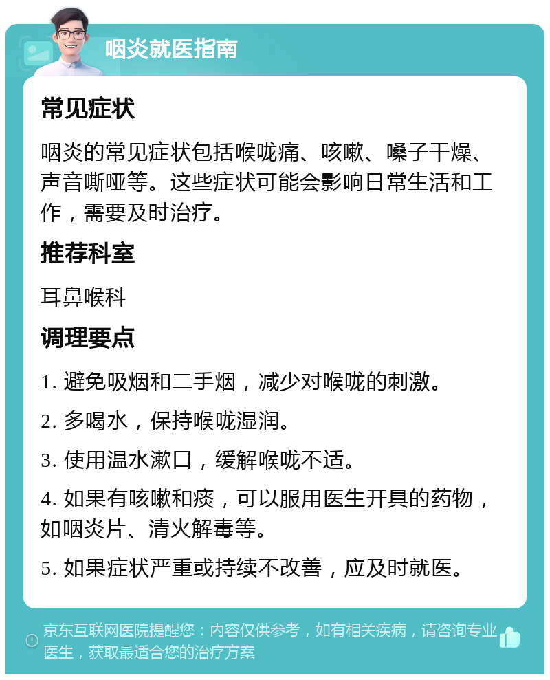 咽炎就医指南 常见症状 咽炎的常见症状包括喉咙痛、咳嗽、嗓子干燥、声音嘶哑等。这些症状可能会影响日常生活和工作，需要及时治疗。 推荐科室 耳鼻喉科 调理要点 1. 避免吸烟和二手烟，减少对喉咙的刺激。 2. 多喝水，保持喉咙湿润。 3. 使用温水漱口，缓解喉咙不适。 4. 如果有咳嗽和痰，可以服用医生开具的药物，如咽炎片、清火解毒等。 5. 如果症状严重或持续不改善，应及时就医。