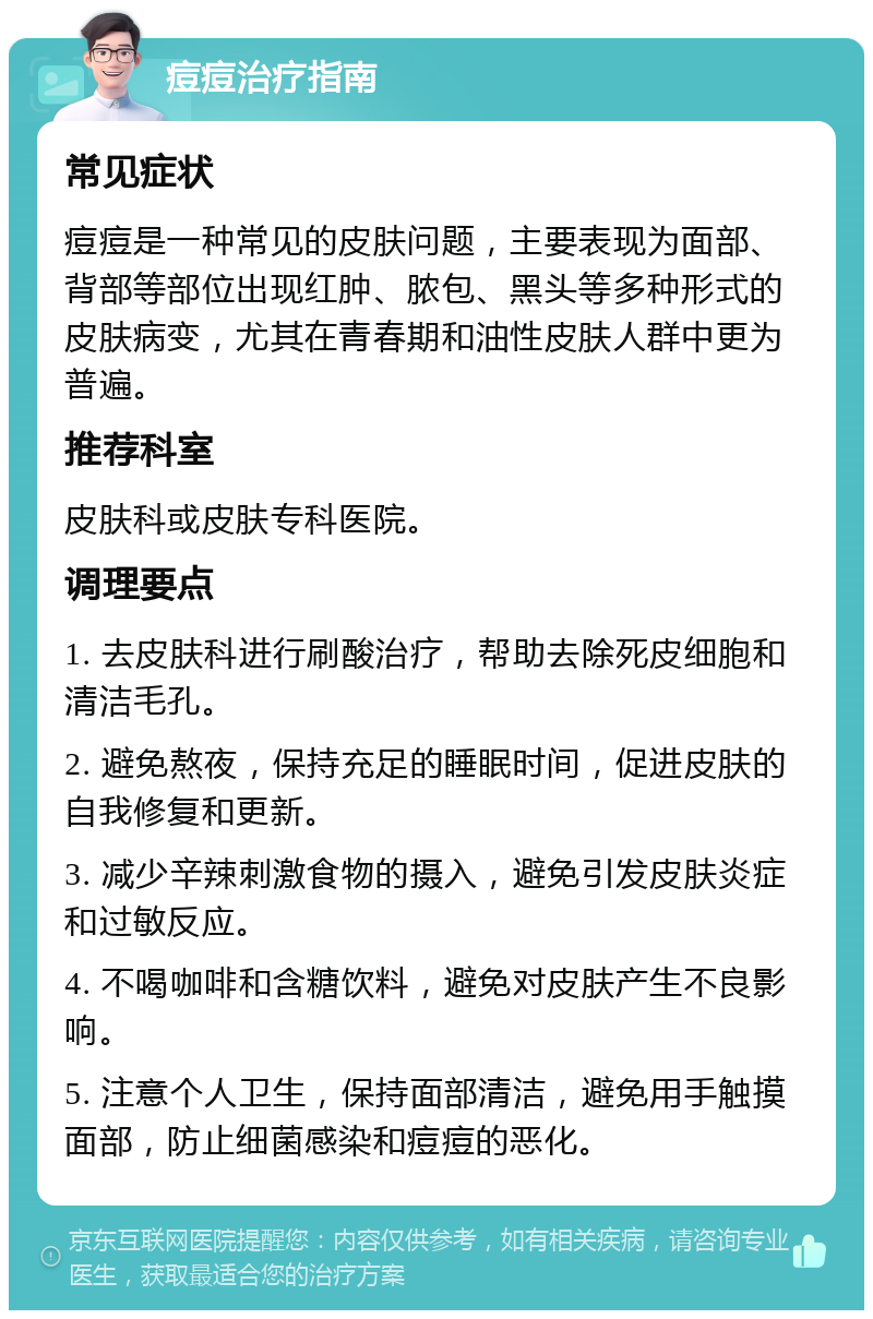 痘痘治疗指南 常见症状 痘痘是一种常见的皮肤问题，主要表现为面部、背部等部位出现红肿、脓包、黑头等多种形式的皮肤病变，尤其在青春期和油性皮肤人群中更为普遍。 推荐科室 皮肤科或皮肤专科医院。 调理要点 1. 去皮肤科进行刷酸治疗，帮助去除死皮细胞和清洁毛孔。 2. 避免熬夜，保持充足的睡眠时间，促进皮肤的自我修复和更新。 3. 减少辛辣刺激食物的摄入，避免引发皮肤炎症和过敏反应。 4. 不喝咖啡和含糖饮料，避免对皮肤产生不良影响。 5. 注意个人卫生，保持面部清洁，避免用手触摸面部，防止细菌感染和痘痘的恶化。