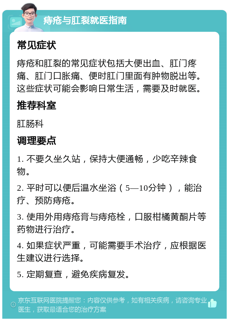 痔疮与肛裂就医指南 常见症状 痔疮和肛裂的常见症状包括大便出血、肛门疼痛、肛门口胀痛、便时肛门里面有肿物脱出等。这些症状可能会影响日常生活，需要及时就医。 推荐科室 肛肠科 调理要点 1. 不要久坐久站，保持大便通畅，少吃辛辣食物。 2. 平时可以便后温水坐浴（5—10分钟），能治疗、预防痔疮。 3. 使用外用痔疮膏与痔疮栓，口服柑橘黄酮片等药物进行治疗。 4. 如果症状严重，可能需要手术治疗，应根据医生建议进行选择。 5. 定期复查，避免疾病复发。