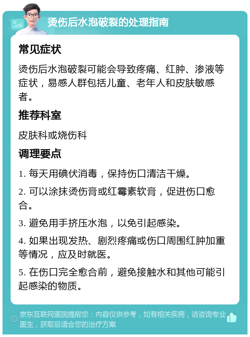 烫伤后水泡破裂的处理指南 常见症状 烫伤后水泡破裂可能会导致疼痛、红肿、渗液等症状，易感人群包括儿童、老年人和皮肤敏感者。 推荐科室 皮肤科或烧伤科 调理要点 1. 每天用碘伏消毒，保持伤口清洁干燥。 2. 可以涂抹烫伤膏或红霉素软膏，促进伤口愈合。 3. 避免用手挤压水泡，以免引起感染。 4. 如果出现发热、剧烈疼痛或伤口周围红肿加重等情况，应及时就医。 5. 在伤口完全愈合前，避免接触水和其他可能引起感染的物质。