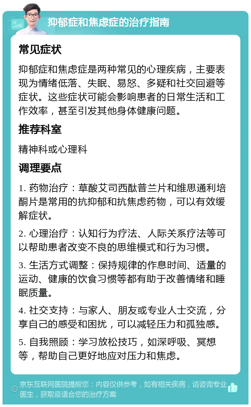 抑郁症和焦虑症的治疗指南 常见症状 抑郁症和焦虑症是两种常见的心理疾病，主要表现为情绪低落、失眠、易怒、多疑和社交回避等症状。这些症状可能会影响患者的日常生活和工作效率，甚至引发其他身体健康问题。 推荐科室 精神科或心理科 调理要点 1. 药物治疗：草酸艾司西酞普兰片和维思通利培酮片是常用的抗抑郁和抗焦虑药物，可以有效缓解症状。 2. 心理治疗：认知行为疗法、人际关系疗法等可以帮助患者改变不良的思维模式和行为习惯。 3. 生活方式调整：保持规律的作息时间、适量的运动、健康的饮食习惯等都有助于改善情绪和睡眠质量。 4. 社交支持：与家人、朋友或专业人士交流，分享自己的感受和困扰，可以减轻压力和孤独感。 5. 自我照顾：学习放松技巧，如深呼吸、冥想等，帮助自己更好地应对压力和焦虑。