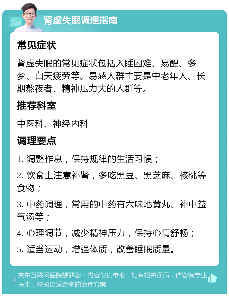 肾虚失眠调理指南 常见症状 肾虚失眠的常见症状包括入睡困难、易醒、多梦、白天疲劳等。易感人群主要是中老年人、长期熬夜者、精神压力大的人群等。 推荐科室 中医科、神经内科 调理要点 1. 调整作息，保持规律的生活习惯； 2. 饮食上注意补肾，多吃黑豆、黑芝麻、核桃等食物； 3. 中药调理，常用的中药有六味地黄丸、补中益气汤等； 4. 心理调节，减少精神压力，保持心情舒畅； 5. 适当运动，增强体质，改善睡眠质量。