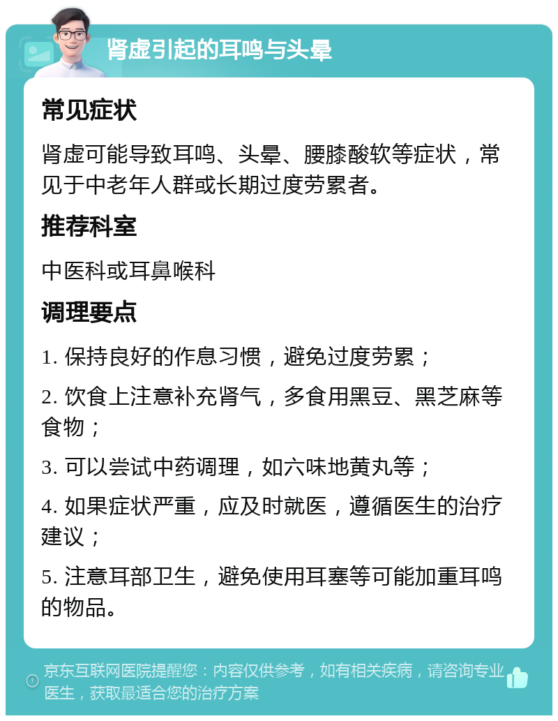 肾虚引起的耳鸣与头晕 常见症状 肾虚可能导致耳鸣、头晕、腰膝酸软等症状，常见于中老年人群或长期过度劳累者。 推荐科室 中医科或耳鼻喉科 调理要点 1. 保持良好的作息习惯，避免过度劳累； 2. 饮食上注意补充肾气，多食用黑豆、黑芝麻等食物； 3. 可以尝试中药调理，如六味地黄丸等； 4. 如果症状严重，应及时就医，遵循医生的治疗建议； 5. 注意耳部卫生，避免使用耳塞等可能加重耳鸣的物品。