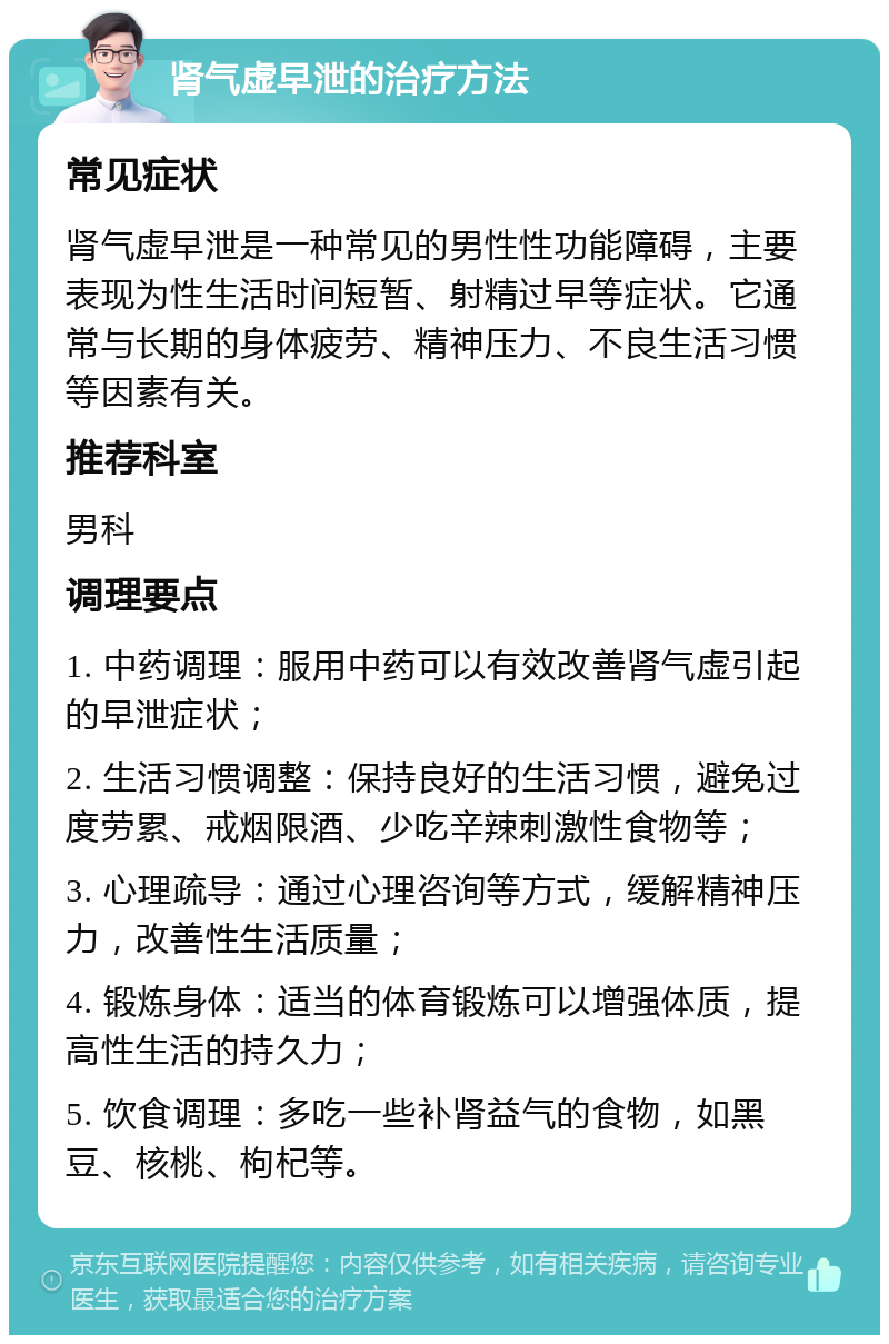 肾气虚早泄的治疗方法 常见症状 肾气虚早泄是一种常见的男性性功能障碍，主要表现为性生活时间短暂、射精过早等症状。它通常与长期的身体疲劳、精神压力、不良生活习惯等因素有关。 推荐科室 男科 调理要点 1. 中药调理：服用中药可以有效改善肾气虚引起的早泄症状； 2. 生活习惯调整：保持良好的生活习惯，避免过度劳累、戒烟限酒、少吃辛辣刺激性食物等； 3. 心理疏导：通过心理咨询等方式，缓解精神压力，改善性生活质量； 4. 锻炼身体：适当的体育锻炼可以增强体质，提高性生活的持久力； 5. 饮食调理：多吃一些补肾益气的食物，如黑豆、核桃、枸杞等。