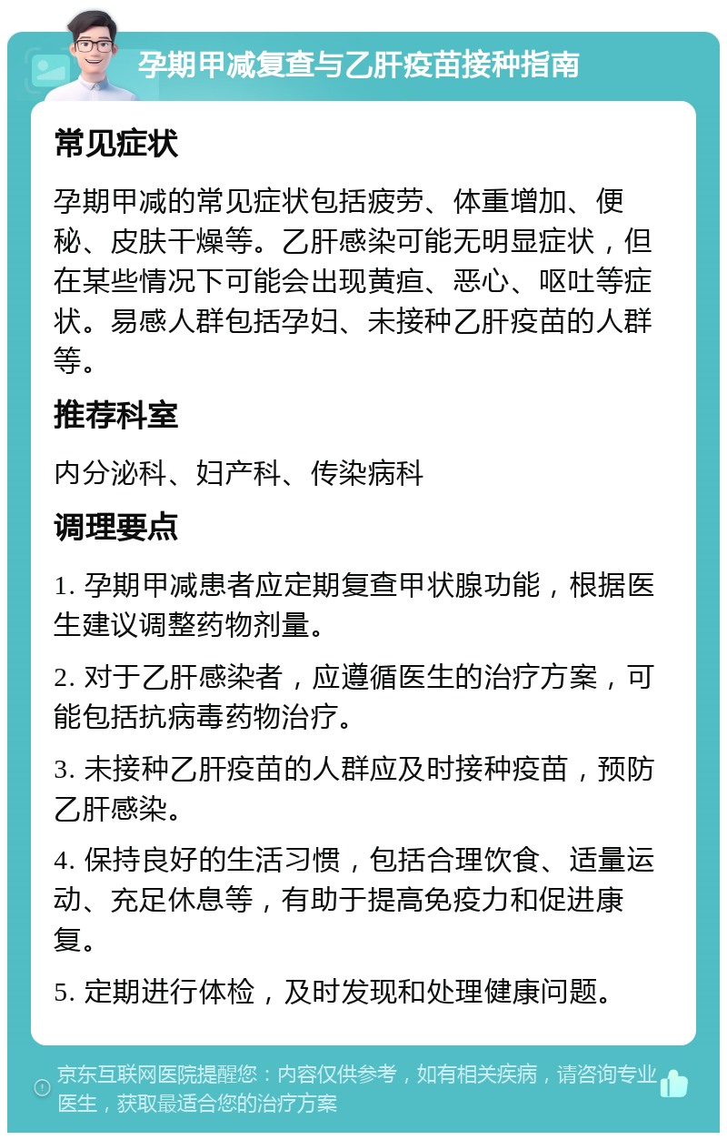 孕期甲减复查与乙肝疫苗接种指南 常见症状 孕期甲减的常见症状包括疲劳、体重增加、便秘、皮肤干燥等。乙肝感染可能无明显症状，但在某些情况下可能会出现黄疸、恶心、呕吐等症状。易感人群包括孕妇、未接种乙肝疫苗的人群等。 推荐科室 内分泌科、妇产科、传染病科 调理要点 1. 孕期甲减患者应定期复查甲状腺功能，根据医生建议调整药物剂量。 2. 对于乙肝感染者，应遵循医生的治疗方案，可能包括抗病毒药物治疗。 3. 未接种乙肝疫苗的人群应及时接种疫苗，预防乙肝感染。 4. 保持良好的生活习惯，包括合理饮食、适量运动、充足休息等，有助于提高免疫力和促进康复。 5. 定期进行体检，及时发现和处理健康问题。