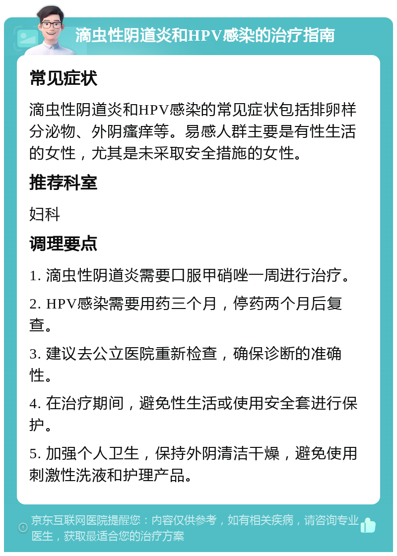 滴虫性阴道炎和HPV感染的治疗指南 常见症状 滴虫性阴道炎和HPV感染的常见症状包括排卵样分泌物、外阴瘙痒等。易感人群主要是有性生活的女性，尤其是未采取安全措施的女性。 推荐科室 妇科 调理要点 1. 滴虫性阴道炎需要口服甲硝唑一周进行治疗。 2. HPV感染需要用药三个月，停药两个月后复查。 3. 建议去公立医院重新检查，确保诊断的准确性。 4. 在治疗期间，避免性生活或使用安全套进行保护。 5. 加强个人卫生，保持外阴清洁干燥，避免使用刺激性洗液和护理产品。