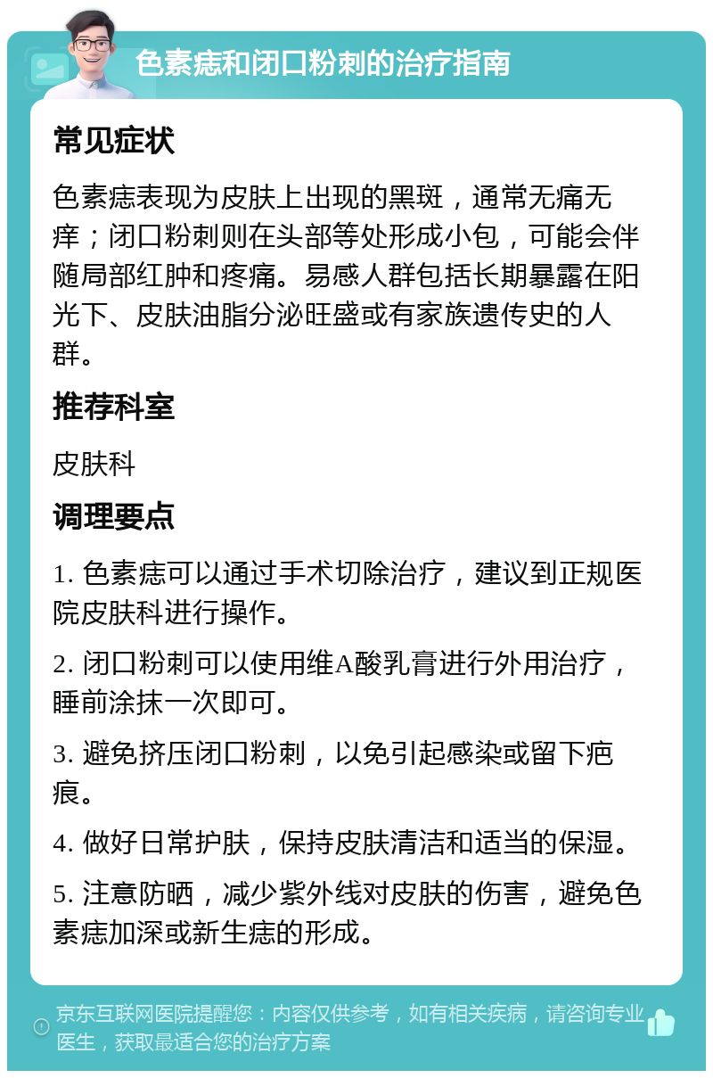 色素痣和闭口粉刺的治疗指南 常见症状 色素痣表现为皮肤上出现的黑斑，通常无痛无痒；闭口粉刺则在头部等处形成小包，可能会伴随局部红肿和疼痛。易感人群包括长期暴露在阳光下、皮肤油脂分泌旺盛或有家族遗传史的人群。 推荐科室 皮肤科 调理要点 1. 色素痣可以通过手术切除治疗，建议到正规医院皮肤科进行操作。 2. 闭口粉刺可以使用维A酸乳膏进行外用治疗，睡前涂抹一次即可。 3. 避免挤压闭口粉刺，以免引起感染或留下疤痕。 4. 做好日常护肤，保持皮肤清洁和适当的保湿。 5. 注意防晒，减少紫外线对皮肤的伤害，避免色素痣加深或新生痣的形成。