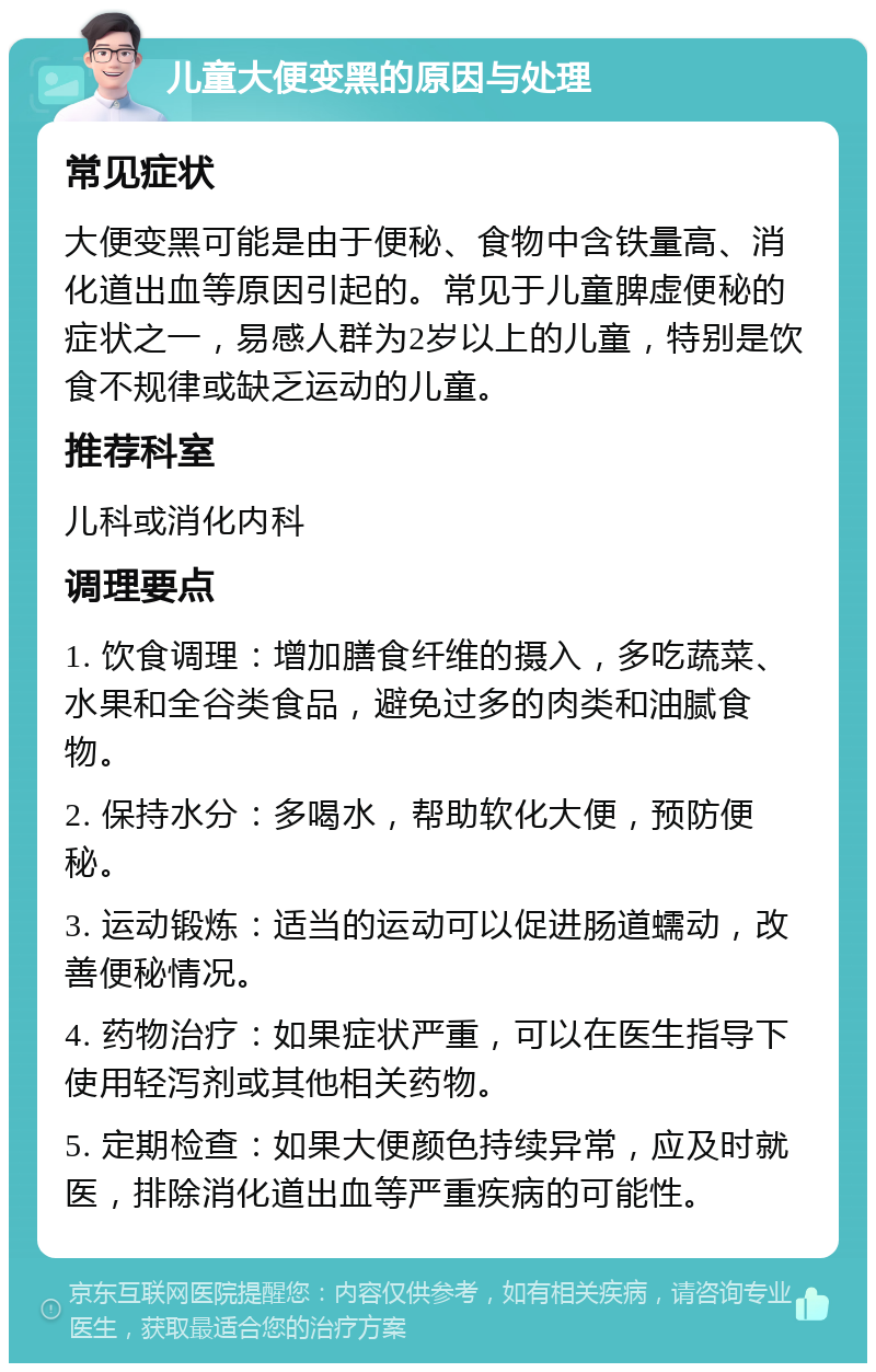 儿童大便变黑的原因与处理 常见症状 大便变黑可能是由于便秘、食物中含铁量高、消化道出血等原因引起的。常见于儿童脾虚便秘的症状之一，易感人群为2岁以上的儿童，特别是饮食不规律或缺乏运动的儿童。 推荐科室 儿科或消化内科 调理要点 1. 饮食调理：增加膳食纤维的摄入，多吃蔬菜、水果和全谷类食品，避免过多的肉类和油腻食物。 2. 保持水分：多喝水，帮助软化大便，预防便秘。 3. 运动锻炼：适当的运动可以促进肠道蠕动，改善便秘情况。 4. 药物治疗：如果症状严重，可以在医生指导下使用轻泻剂或其他相关药物。 5. 定期检查：如果大便颜色持续异常，应及时就医，排除消化道出血等严重疾病的可能性。