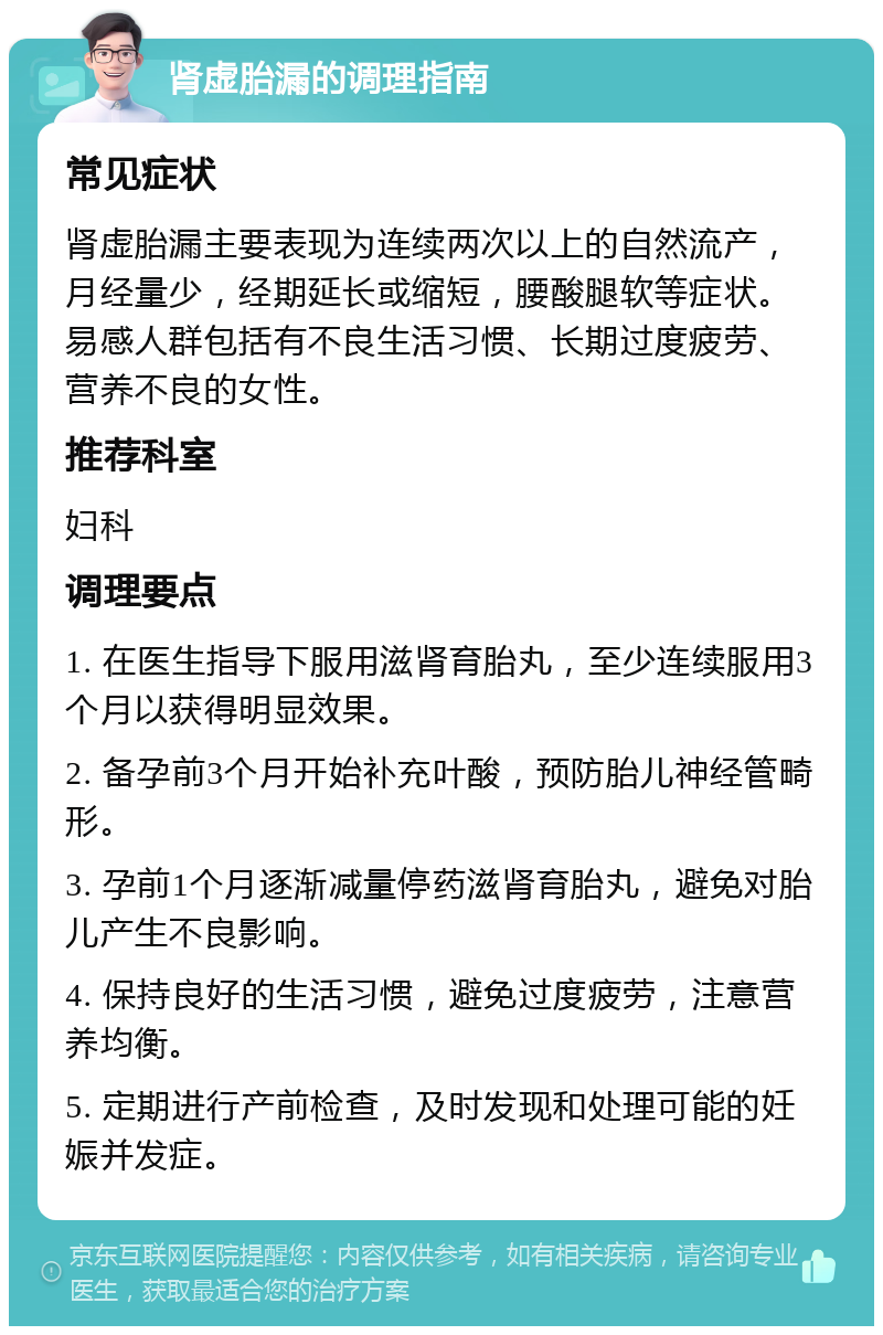 肾虚胎漏的调理指南 常见症状 肾虚胎漏主要表现为连续两次以上的自然流产，月经量少，经期延长或缩短，腰酸腿软等症状。易感人群包括有不良生活习惯、长期过度疲劳、营养不良的女性。 推荐科室 妇科 调理要点 1. 在医生指导下服用滋肾育胎丸，至少连续服用3个月以获得明显效果。 2. 备孕前3个月开始补充叶酸，预防胎儿神经管畸形。 3. 孕前1个月逐渐减量停药滋肾育胎丸，避免对胎儿产生不良影响。 4. 保持良好的生活习惯，避免过度疲劳，注意营养均衡。 5. 定期进行产前检查，及时发现和处理可能的妊娠并发症。