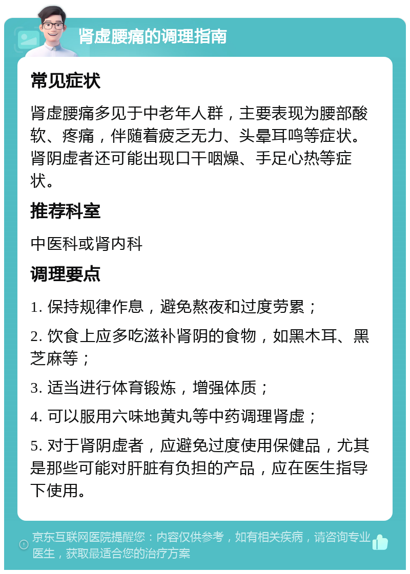 肾虚腰痛的调理指南 常见症状 肾虚腰痛多见于中老年人群，主要表现为腰部酸软、疼痛，伴随着疲乏无力、头晕耳鸣等症状。肾阴虚者还可能出现口干咽燥、手足心热等症状。 推荐科室 中医科或肾内科 调理要点 1. 保持规律作息，避免熬夜和过度劳累； 2. 饮食上应多吃滋补肾阴的食物，如黑木耳、黑芝麻等； 3. 适当进行体育锻炼，增强体质； 4. 可以服用六味地黄丸等中药调理肾虚； 5. 对于肾阴虚者，应避免过度使用保健品，尤其是那些可能对肝脏有负担的产品，应在医生指导下使用。