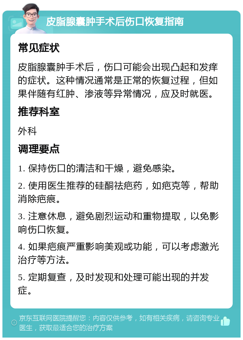 皮脂腺囊肿手术后伤口恢复指南 常见症状 皮脂腺囊肿手术后，伤口可能会出现凸起和发痒的症状。这种情况通常是正常的恢复过程，但如果伴随有红肿、渗液等异常情况，应及时就医。 推荐科室 外科 调理要点 1. 保持伤口的清洁和干燥，避免感染。 2. 使用医生推荐的硅酮祛疤药，如疤克等，帮助消除疤痕。 3. 注意休息，避免剧烈运动和重物提取，以免影响伤口恢复。 4. 如果疤痕严重影响美观或功能，可以考虑激光治疗等方法。 5. 定期复查，及时发现和处理可能出现的并发症。