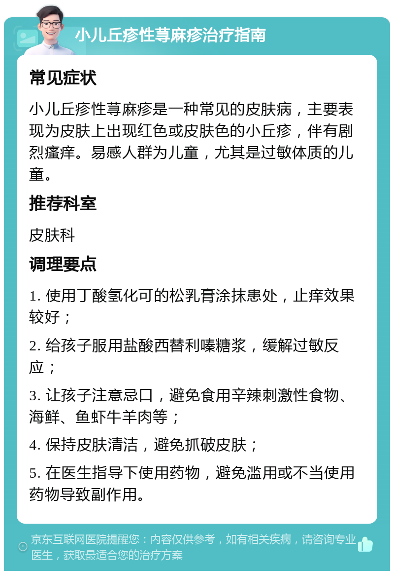 小儿丘疹性荨麻疹治疗指南 常见症状 小儿丘疹性荨麻疹是一种常见的皮肤病，主要表现为皮肤上出现红色或皮肤色的小丘疹，伴有剧烈瘙痒。易感人群为儿童，尤其是过敏体质的儿童。 推荐科室 皮肤科 调理要点 1. 使用丁酸氢化可的松乳膏涂抹患处，止痒效果较好； 2. 给孩子服用盐酸西替利嗪糖浆，缓解过敏反应； 3. 让孩子注意忌口，避免食用辛辣刺激性食物、海鲜、鱼虾牛羊肉等； 4. 保持皮肤清洁，避免抓破皮肤； 5. 在医生指导下使用药物，避免滥用或不当使用药物导致副作用。