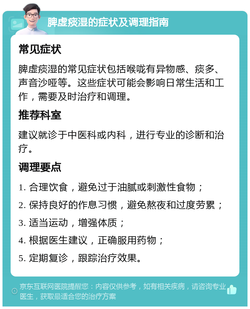 脾虚痰湿的症状及调理指南 常见症状 脾虚痰湿的常见症状包括喉咙有异物感、痰多、声音沙哑等。这些症状可能会影响日常生活和工作，需要及时治疗和调理。 推荐科室 建议就诊于中医科或内科，进行专业的诊断和治疗。 调理要点 1. 合理饮食，避免过于油腻或刺激性食物； 2. 保持良好的作息习惯，避免熬夜和过度劳累； 3. 适当运动，增强体质； 4. 根据医生建议，正确服用药物； 5. 定期复诊，跟踪治疗效果。