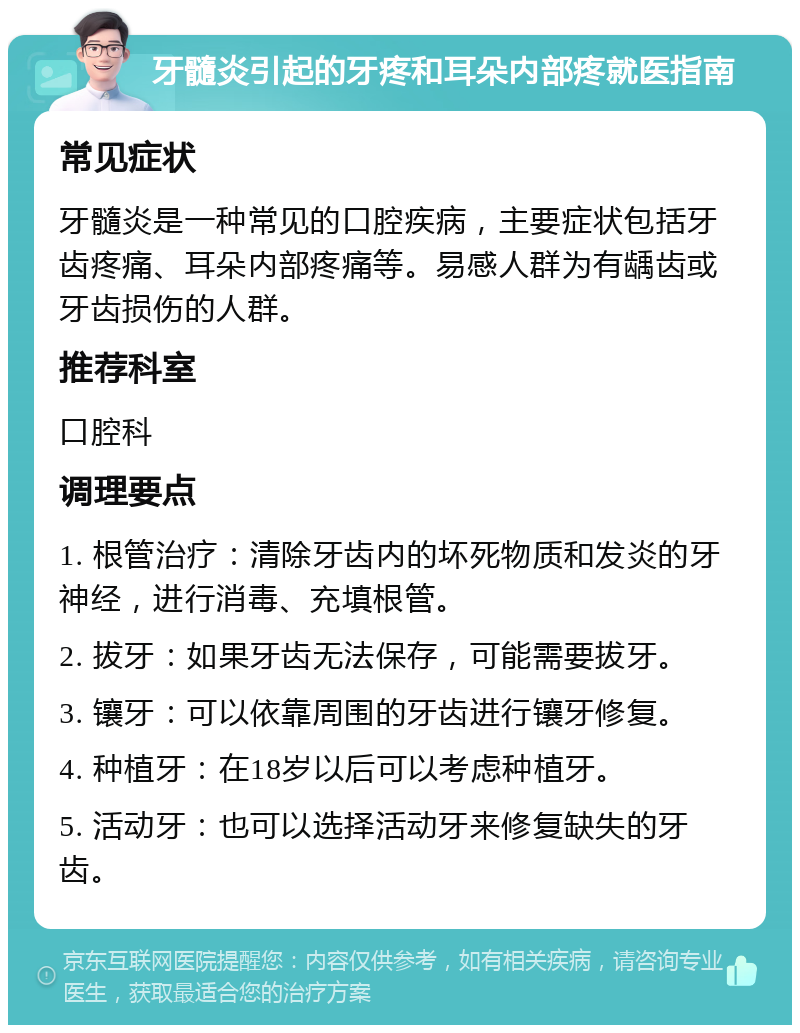 牙髓炎引起的牙疼和耳朵内部疼就医指南 常见症状 牙髓炎是一种常见的口腔疾病，主要症状包括牙齿疼痛、耳朵内部疼痛等。易感人群为有龋齿或牙齿损伤的人群。 推荐科室 口腔科 调理要点 1. 根管治疗：清除牙齿内的坏死物质和发炎的牙神经，进行消毒、充填根管。 2. 拔牙：如果牙齿无法保存，可能需要拔牙。 3. 镶牙：可以依靠周围的牙齿进行镶牙修复。 4. 种植牙：在18岁以后可以考虑种植牙。 5. 活动牙：也可以选择活动牙来修复缺失的牙齿。