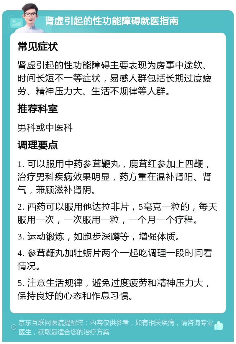 肾虚引起的性功能障碍就医指南 常见症状 肾虚引起的性功能障碍主要表现为房事中途软、时间长短不一等症状，易感人群包括长期过度疲劳、精神压力大、生活不规律等人群。 推荐科室 男科或中医科 调理要点 1. 可以服用中药参茸鞭丸，鹿茸红参加上四鞭，治疗男科疾病效果明显，药方重在温补肾阳、肾气，兼顾滋补肾阴。 2. 西药可以服用他达拉非片，5毫克一粒的，每天服用一次，一次服用一粒，一个月一个疗程。 3. 运动锻炼，如跑步深蹲等，增强体质。 4. 参茸鞭丸加牡蛎片两个一起吃调理一段时间看情况。 5. 注意生活规律，避免过度疲劳和精神压力大，保持良好的心态和作息习惯。