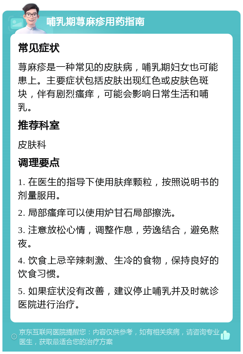 哺乳期荨麻疹用药指南 常见症状 荨麻疹是一种常见的皮肤病，哺乳期妇女也可能患上。主要症状包括皮肤出现红色或皮肤色斑块，伴有剧烈瘙痒，可能会影响日常生活和哺乳。 推荐科室 皮肤科 调理要点 1. 在医生的指导下使用肤痒颗粒，按照说明书的剂量服用。 2. 局部瘙痒可以使用炉甘石局部擦洗。 3. 注意放松心情，调整作息，劳逸结合，避免熬夜。 4. 饮食上忌辛辣刺激、生冷的食物，保持良好的饮食习惯。 5. 如果症状没有改善，建议停止哺乳并及时就诊医院进行治疗。