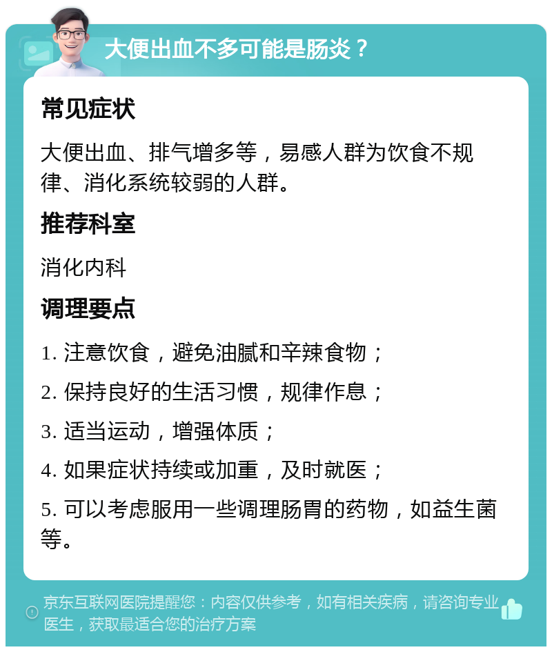 大便出血不多可能是肠炎？ 常见症状 大便出血、排气增多等，易感人群为饮食不规律、消化系统较弱的人群。 推荐科室 消化内科 调理要点 1. 注意饮食，避免油腻和辛辣食物； 2. 保持良好的生活习惯，规律作息； 3. 适当运动，增强体质； 4. 如果症状持续或加重，及时就医； 5. 可以考虑服用一些调理肠胃的药物，如益生菌等。