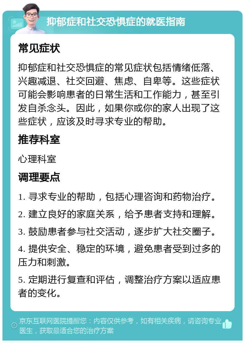 抑郁症和社交恐惧症的就医指南 常见症状 抑郁症和社交恐惧症的常见症状包括情绪低落、兴趣减退、社交回避、焦虑、自卑等。这些症状可能会影响患者的日常生活和工作能力，甚至引发自杀念头。因此，如果你或你的家人出现了这些症状，应该及时寻求专业的帮助。 推荐科室 心理科室 调理要点 1. 寻求专业的帮助，包括心理咨询和药物治疗。 2. 建立良好的家庭关系，给予患者支持和理解。 3. 鼓励患者参与社交活动，逐步扩大社交圈子。 4. 提供安全、稳定的环境，避免患者受到过多的压力和刺激。 5. 定期进行复查和评估，调整治疗方案以适应患者的变化。