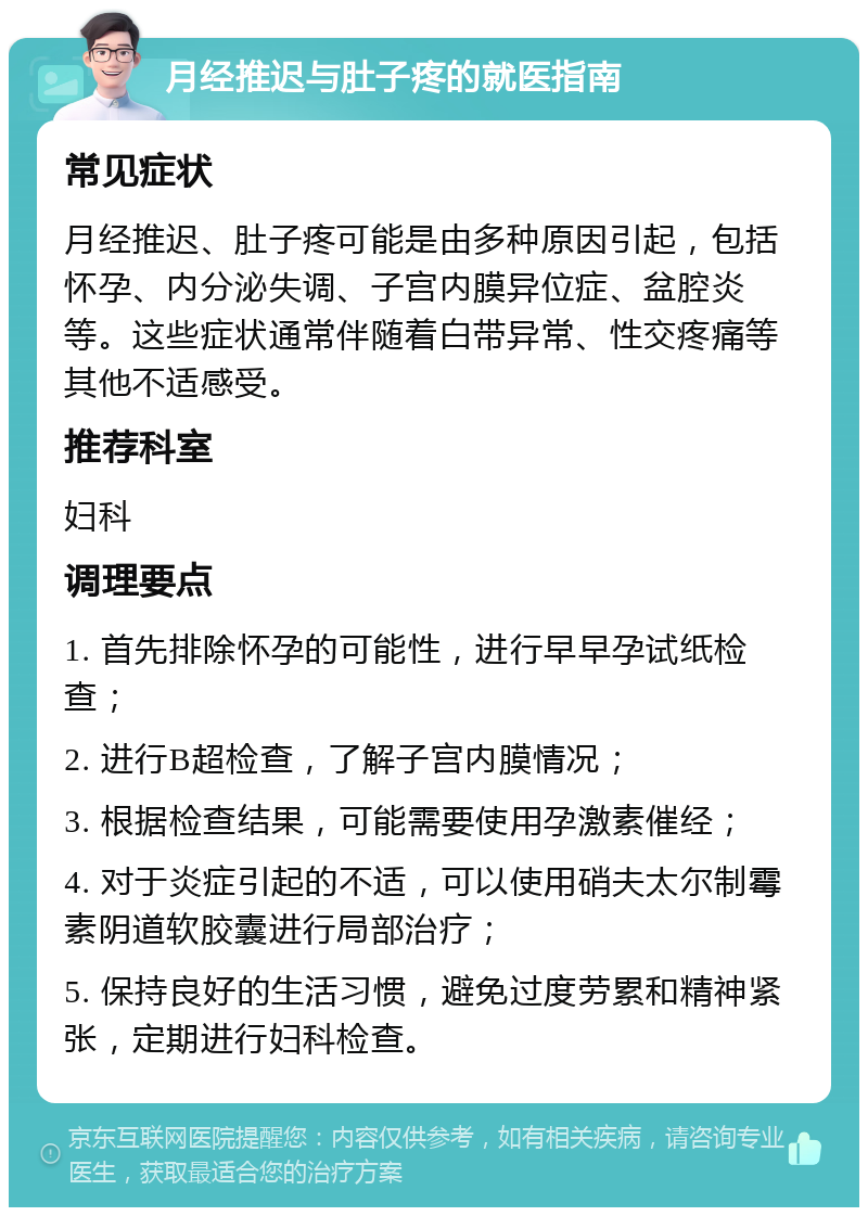 月经推迟与肚子疼的就医指南 常见症状 月经推迟、肚子疼可能是由多种原因引起，包括怀孕、内分泌失调、子宫内膜异位症、盆腔炎等。这些症状通常伴随着白带异常、性交疼痛等其他不适感受。 推荐科室 妇科 调理要点 1. 首先排除怀孕的可能性，进行早早孕试纸检查； 2. 进行B超检查，了解子宫内膜情况； 3. 根据检查结果，可能需要使用孕激素催经； 4. 对于炎症引起的不适，可以使用硝夫太尔制霉素阴道软胶囊进行局部治疗； 5. 保持良好的生活习惯，避免过度劳累和精神紧张，定期进行妇科检查。