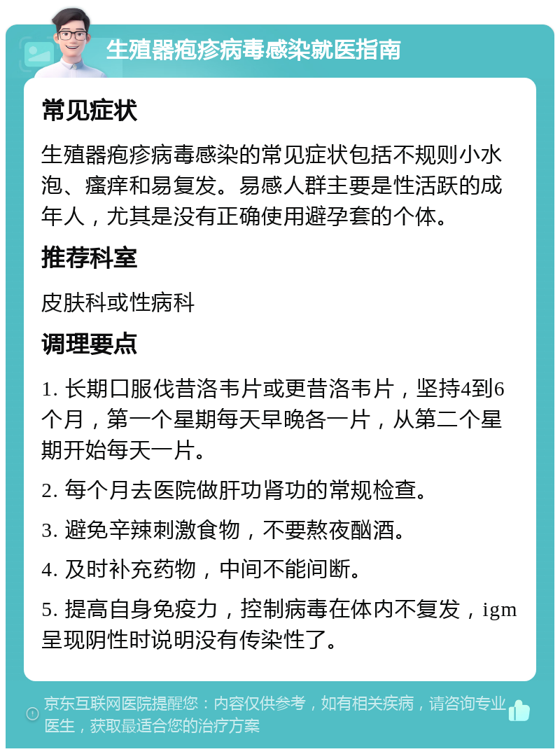 生殖器疱疹病毒感染就医指南 常见症状 生殖器疱疹病毒感染的常见症状包括不规则小水泡、瘙痒和易复发。易感人群主要是性活跃的成年人，尤其是没有正确使用避孕套的个体。 推荐科室 皮肤科或性病科 调理要点 1. 长期口服伐昔洛韦片或更昔洛韦片，坚持4到6个月，第一个星期每天早晚各一片，从第二个星期开始每天一片。 2. 每个月去医院做肝功肾功的常规检查。 3. 避免辛辣刺激食物，不要熬夜酗酒。 4. 及时补充药物，中间不能间断。 5. 提高自身免疫力，控制病毒在体内不复发，igm呈现阴性时说明没有传染性了。